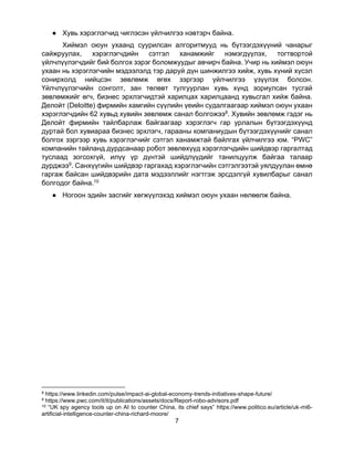 7
● Хувь хэрэглэгчид чиглэсэн үйлчилгээ нэвтэрч байна.
Хиймэл оюун ухаанд суурилсан алгоритмууд нь бүтээгдэхүүний чанарыг
сайжруулах, хэрэглэгчдийн сэтгэл ханамжийг нэмэгдүүлэх, тогтвортой
үйлчлүүлэгчдийг бий болгох зэрэг боломжуудыг авчирч байна. Учир нь хиймэл оюун
ухаан нь хэрэглэгчийн мэдээлэлд тэр даруй дүн шинжилгээ хийж, хувь хүний хүсэл
сонирхолд нийцсэн зөвлөмж өгөх зэргээр үйлчилгээ үзүүлэх болсон.
Үйлчлүүлэгчийн сонголт, зан төлөвт тулгуурлан хувь хүнд зориулсан тусгай
зөвлөмжийг өгч, бизнес эрхлэгчидтэй харилцах харилцаанд хувьсгал хийж байна.
Делойт (Deloitte) фирмийн хамгийн сүүлийн үеийн судалгаагаар хиймэл оюун ухаан
хэрэглэгчдийн 62 хувьд хувийн зөвлөмж санал болгожээ8. Хувийн зөвлөмж гэдэг нь
Делойт фирмийн тайлбарлаж байгаагаар хэрэглэгч гар урлалын бүтээгдэхүүнд
дуртай бол хувиараа бизнес эрхлэгч, гарааны компаниудын бүтээгдэхүүнийг санал
болгох зэргээр хувь хэрэглэгчийг сэтгэл ханамжтай байлгах үйлчилгээ юм. “PWC”
компанийн тайланд дурдсанаар робот зөвлөхүүд хэрэглэгчдийн шийдвэр гаргалтад
туслаад зогсохгүй, илүү үр дүнтэй шийдлүүдийг танилцуулж байгаа талаар
дурджээ9. Санхүүгийн шийдвэр гаргахад хэрэглэгчийн сэтгэлгээтэй уялдуулан өмнө
гаргаж байсан шийдвэрийн дата мэдээллийг нэгтгэж эрсдэлгүй хувилбарыг санал
болгодог байна.10
● Ногоон эдийн засгийг хөгжүүлэхэд хиймэл оюун ухаан нөлөөлж байна.
8 https://www.linkedin.com/pulse/impact-ai-global-economy-trends-initiatives-shape-future/
9 https://www.pwc.com/it/it/publications/assets/docs/Report-robo-advisors.pdf
10 “UK spy agency tools up on AI to counter China, its chief says” https://www.politico.eu/article/uk-mi6-
artificial-intelligence-counter-china-richard-moore/
 