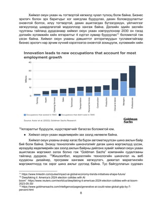 8
Хиймэл оюун ухаан нь тогтвортой хөгжилд чухал түлхэц болж байна. Бизнес
эрхлэгч болон эрх баригчдыг хог хаягдлаа бууруулах, дахин боловсруулалтыг
оновчтой болгох, илүү тогтвортой, дахин ашиглагдах бүтээгдэхүүн, үйлчилгээг
хөгжүүлэхэд шаардлагатай мэдээллээр хангаж байна. Дэлхийн эдийн засгийн
чуулганы тайланд дурдсанаар хиймэл оюун ухаан нэвтрүүлснээр 2030 он гэхэд
дэлхийн хүлэмжийн хийн ялгаралтыг 4 хүртэл хувиар бууруулах11 боломжтой гэж
үзсэн байна. Хиймэл оюун ухааны дэвшилтэт алгоритмуудын тусламжтайгаар
бизнес эрхлэгч нар эрчим хүчний хэрэглээгээ оновчтой зохицуулж, хүлэмжийн хийн
12ялгаралтыг бууруулж, нүүрстөрөгчийг багасгах боломжтой юм.
● Хиймэл оюун ухаан хөдөлмөрийн зах зээлд нөлөөлж байна.
Хиймэл оюун ухааны ачаар хагас ба бүрэн автоматжуулсан шинэ ажлын байр
бий болж байна. Энэхүү технологийн шинэчлэлийг дагаж шинэ мэргэжлүүд үүсэж,
ирээдүйд хөдөлмөрийн зах зээлд ажлын байрны дийлэнх хувийг хиймэл оюун ухаан
ашигласан мэргэжил эзлэх болно гэж “Goldman Sachs” компанийн судалгааны
тайланд дурджээ. 13Жишээлбэл, мэдээллийн технологийн шинэчлэл нь веб
хуудасны дизайнер, программ хангамж хөгжүүлэгч, дижитал маркетингийн
мэргэжилтнүүд гэх зэрэг шинэ ажлыг үүсгээд байна. Тус байгууллагын судлаач
11 https://www.linkedin.com/pulse/impact-ai-global-economy-trends-initiatives-shape-future/
12
Deepfaking it: America’s 2024 election collides with AI
boom” https://www.reuters.com/world/us/deepfaking-it-americas-2024-election-collides-with-ai-boom-
2023-05-30/
13 https://www.goldmansachs.com/intelligence/pages/generative-ai-could-raise-global-gdp-by-7-
percent.html
 