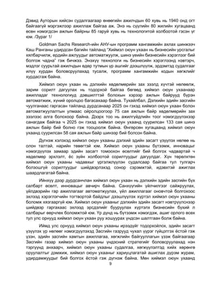 9
Дэвид Ауторын хийсэн судалгаагаар өнөөгийн ажилчдын 60 хувь нь 1940 онд огт
байгаагүй мэргэжлээр ажиллаж байгаа аж. Энэ нь сүүлийн 80 жилийн хугацаанд
өсөн нэмэгдсэн ажлын байрны 85 гаруй хувь нь технологитой холбоотой гэсэн үг
юм. /Зураг 1/
Goldman Sachs Research-ийн АНУ-ын программ хангамжийн ахлах шинжээч
Каш Ранганы удирдсан багийн тайланд “Хиймэл оюун ухаан нь бизнесийн урсгалыг
хялбарчилж, ердийн ажлуудыг автоматжуулж, шинэ үеийн бизнесийн хэрэглээг бий
болгож чадна” гэж бичжээ. Энэхүү технологи нь бизнесийн хэрэглээнд нэвтэрч,
мэдлэг суурьтай ажилчдын өдөр тутмын үр ашгийг дээшлүүлж, эрдэмтэд судалгааг
илүү хурдан боловсруулахад тусалж, программ хангамжийн кодын хөгжлийг
хурдасгаж байна.
Хиймэл оюун ухаан нь дэлхийн хөдөлмөрийн зах зээлд хүчтэй нөлөөлж,
зарим сорилт дагуулах нь тодорхой байгаа бөгөөд хиймэл оюун ухаанаар
ажилладаг технологиуд дэвшилттэй болохын хэрээр ажлын байрууд бүрэн
автоматжиж, хүний оролцоо багасахаар байна. Тухайлбал, Дэлхийн эдийн засгийн
чуулганаас гаргасан тайланд дурдсанаар 2025 он гэхэд хиймэл оюун ухаан болон
автоматжуулалтын улмаас ойролцоогоор 75 сая ажлын байр хөдөлмөрийн зах
зээлээс алга болохоор байна. Дээрх тоо нь ажилгүйдлийн тоог нэмэгдүүлэхээр
санагдаж байгаа ч 2025 он гэхэд хиймэл оюун ухаанд суурилсан 133 сая шинэ
ажлын байр бий болно гэж тооцоолж байна. Өнгөрсөн хугацаанд хиймэл оюун
ухаанд суурилсан 58 сая ажлын байр шинээр бий болсон байна.
Дүгнэж хэлэхэд хиймэл оюун ухааны дэлхий эдийн засагт үзүүлэх нөлөө нь
олон талтай, нарийн төвөгтэй юм. Хиймэл оюун ухааны бүтээмж, инновацыг
нэмэгдүүлэх замаар эдийн засагт томоохон өсөлтийг бий болгох чадвартай ч
хөдөлмөр эрхлэлт, ёс зүйн холбоотой сорилтуудыг дагуулдаг. Хүн төрөлхтөн
хиймэл оюун ухааны чадавхыг үргэлжлүүлэн судалсаар байгаа тул тулгарч
болзошгүй сорилтуудыг шийдвэрлэхэд сонор сэрэмжтэй, идэвхтэй ажиглах
шаардлагатай байна.
Ийнхүү дээр дурдсанчлан хиймэл оюун ухаан нь дэлхийн эдийн засгийн бүх
салбарт өсөлт, инновацыг авчирч байна. Санхүүгийн үйлчилгээг сайжруулах,
үйлдвэрийн гар ажиллагааг автоматжуулах, үйл ажиллагааг оновчтой болгохоос
эхлээд хэрэглэгчийн тогтвортой байдлыг дээшлүүлэх хүртэл хиймэл оюун ухааны
боломж хязгааргүй юм. Хиймэл оюун ухааныг дэлхийн эдийн засагт нэвтрүүлснээр
шийдвэр гаргахаас эхлээд эрсдэлийг бууруулах хүртэлх бизнесийн бүхий л
салбарыг өөрчлөх боломжтой юм. Үр дүнд нь бүтээмж нэмэгдэж, ашиг орлого өсөх
тул улс орнууд хиймэл оюун ухаан руу хошуурах үндсэн шалтгаан болж байна.
Иймд улс орнууд хиймэл оюун ухааны ирээдүйг тодорхойлох, эдийн засагт
үзүүлэх үр нөлөөг нэмэгдүүлэхэд Засгийн газрууд чухал үүрэг гүйцэтгэх ёстой гэж
үзэн, эдийн засгийн хамтын ажиллагаа, хөгжлийн байгууллагын үзэж байгаагаар
Засгийн газар хиймэл оюун ухааны үндэсний стратегийг боловсруулахад нэн
тэргүүнд анхаарч, хиймэл оюун ухааны судалгаа, хөгжүүлэлтэд хийх хөрөнгө
оруулалтыг дэмжиж, хиймэл оюун ухааныг хариуцлагатай ашиглах дүрэм журам,
удирдамжуудыг бий болгох ёстой гэж дүгнэж байна. Мөн хиймэл оюун ухаанд
 