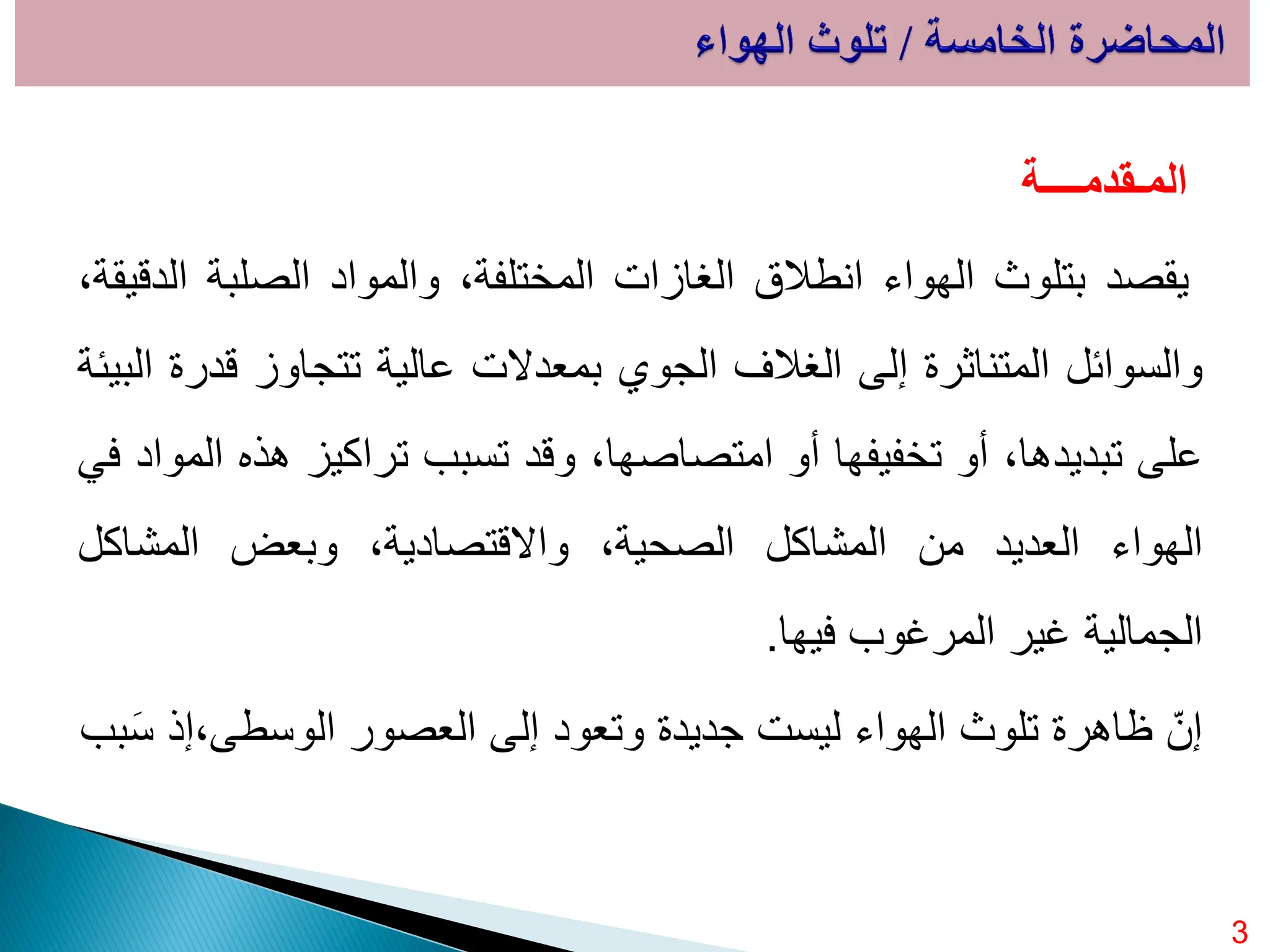 ‫المـقدمــــة‬
‫يقصد‬
‫بتلوث‬
‫الهواء‬
‫انطالق‬
‫الغازات‬
،‫المختلفة‬
‫والمواد‬
‫الصلبة‬
،‫الدقيقة‬
‫والسوائل‬
‫المتناثرة‬
‫إلى‬
‫الغالف‬
‫الجوي‬
‫بمعدالت‬
‫عالية‬
‫تتجاوز‬
‫قدرة‬
‫البيئة‬
‫على‬
،‫تبديدها‬
‫أو‬
‫تخفيفها‬
‫أو‬
،‫امتصاصها‬
‫وقد‬
‫تسبب‬
‫تراكيز‬
‫هذه‬
‫المواد‬
‫في‬
‫الهواء‬
‫العديد‬
‫من‬
‫المشاكل‬
،‫الصحية‬
،‫واالقتصادية‬
‫وبعض‬
‫المشاكل‬
‫الجمالية‬
‫غير‬
‫المرغوب‬
‫فيها‬
.
‫بب‬َ‫س‬ ‫إذ‬،‫الوسطى‬ ‫العصور‬ ‫إلى‬ ‫وتعود‬ ‫جديدة‬ ‫ليست‬ ‫الهواء‬ ‫تلوث‬ ‫ظاهرة‬ ّ‫إن‬
3
 