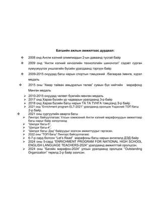Багшийн ажлын амжилтаас дурдвал:
 2008 онд Англи хэлний олимпиадын 2-ын даваанд тусгай байр
 2009 онд “Англи хэлний хичээлийн технологийн шинэчлэл” сэдэвт сурган
хүмүүжүүлэх уншлагийн бүсийн уралдаанд тэргүүн байр
 2009-2015 онуудад багш нарын спортын тэмцээний /багаараа /мөнгө, хүрэл
медаль
 2015 оны “Амар тайван амьдралын төлөө” сумын бүх нийтийн марафонд
Мөнгөн медаль
 2010-2015 онуудад чөлөөт бүжгийн мөнгөн медаль
 2017 онд Хараа бүсийн ур чадварын уралдаанд 3-р байр
 2018 онд Хараа бүсийн багш нарын ТА ТА ТУНГА тэмцээнд З-р байр
 2021 онд “Enrichment program ELT-2021” уралдаанд оролцож Үндэсний ТОП багш
2-р байр.
 2021 оны сургуулийн аварга багш
 Лингорс байгууллагаас Улсын хэмжээний Англи хэлний марафонуудын амжилтаар
багш нарыг байр эзлүүлэхэд
 “Шилдэг багш-5”,
 “Шилдэг багш-4”,
 “Шилдэг багш- Дэд” байруудыг эзэлсэн амжилтуудыг гаргасан.
 2022 оны “ТОП багш” Лингорс байгууллагаас
 6-7-р сард болсон “Let’s Read” марафоны багш нарын ангилалд ДЭД байр
 2024 оны 5-сард “ENRICHMENT PROGRAM FOR NATIONAL HIGH SCHOOL
ENGLISH LANGUAGE TEACHERS-2024” уралдаанд амжилттай оролцсон.
 2024 оны “Багийн марафон-2024” улсын уралдаанд оролцож “Outstanding
Organization” төрөлд 2-р байр эзэлсэн.
 