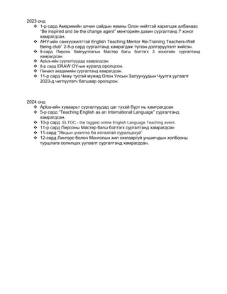 2023 онд
 1-р сард Америкийн элчин сайдын яамны Олон нийттэй харилцах албанаас
“Be inspired and be the change agent” менторийн дахин сургалтанд 7 хоног
хамрагдсан.
 АНУ-ийн санхүүжилттэй English Teaching Mentor Re-Training Teachers-Well
Being club” 2-5-р сард сургалтанд хамрагдаж түгээн дэлгэрүүлэлт хийсэн.
 8-сард Пирсон байгууллагын Мастер багш бэлтэгх 3 хоногийн сургалтанд
хамрагдсан.
 Aplus-ийн сургалтуудад хамрагдсан.
 8-р сард ERAW ОУ-ын хуралд оролцсон.
 Пинакл академийн сургалтанд хамрагдсан.
 11-р сард Чежү тусгай мужид Олон Улсын Залуучуудын Чуулга уулзалт
2023-д чиглүүлэгч багшаар оролцсон.
2024 онд
 Aplus-ийн хуваарьт сургалтуудад цаг тухай бүрт нь хамтрагдсан
 5-р сард “Teaching English as an International Language” сургалтанд
хамрагдсан.
 10-р сард ELTOC - the biggest online English Language Teaching event.
 11-р сард Пирсоны Мастер багш бэлтэгх сургалтанд хамрагдсан
 11-сард “Явцын үнэлгээ ба ялгаатай суралцахуй”
 12-сард Лингорс болон Монголын хил хязгааргүй уншигчдын холбооны
туршлага солилцох уулзалт сургалтанд хамрагдсан.
 