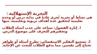 : k
‫ة‬‫اإلستهاللي‬ k
‫ة‬‫التجرب‬
‫وحدة‬ ‫أو‬ ‫درس‬ ‫بداية‬ ‫في‬ ً‫ة‬‫عاد‬ ‫جرى‬ُ‫ت‬ ‫تجربة‬ ‫أو‬ ‫نشاط‬ ‫هي‬
‫منها‬ ،‫وتعليمية‬ ‫تربوية‬ ‫أهداف‬ ‫عدة‬ ‫لتحقيق‬ ‫تعليمية‬
1
: .
‫الطالب‬ ‫انتباه‬ ‫جذب‬ ‫على‬ ‫تساعد‬ ‫الفضول‬ ‫إثارة‬
.‫الدرس‬ ‫موضوع‬ ‫على‬ ‫للتعرف‬ ‫وتحفيزهم‬
2
: .
‫ظواهر‬ ‫أو‬ ‫أسئلة‬ ‫تطرح‬ ‫االستقصائي‬ ‫التفكير‬ ‫تشجيع‬
.‫اإلجابة‬ ‫عن‬ ‫للبحث‬ ‫الطالب‬ ‫يدفع‬ ‫مما‬ ،‫تفسير‬ ‫إلى‬ ‫تحتاج‬
 