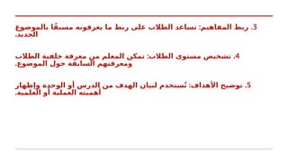 3
: .
‫بالموضوع‬ ‫ا‬ً‫مسبق‬ ‫يعرفونه‬ ‫ما‬ ‫ربط‬ ‫على‬ ‫الطالب‬ ‫تساعد‬ ‫المفاهيم‬ ‫ربط‬
.‫الجديد‬
4
: .
‫الطالب‬ ‫خلفية‬ ‫معرفة‬ ‫من‬ ‫المعلم‬ ‫تمكن‬ ‫الطالب‬ ‫مستوى‬ ‫تشخيص‬
.‫الموضوع‬ ‫حول‬ ‫السابقة‬ ‫ومعرفتهم‬
5
: .
‫وإظهار‬ ‫الوحدة‬ ‫أو‬ ‫الدرس‬ ‫من‬ ‫الهدف‬ ‫لبيان‬ ‫ستخدم‬ُ‫ت‬ ‫األهداف‬ ‫توضيح‬
.‫العلمية‬ ‫أو‬ ‫العملية‬ ‫أهميته‬
 