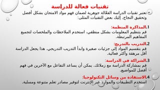 ‫للدراسة‬ ‫فعالة‬ ‫تقنيات‬
•
‫أفضل‬ ‫بشكل‬ ‫االمتحان‬ ‫مواد‬ ‫فهم‬ ‫لضمان‬ ‫جوهرية‬ ‫الة‬ّ‫ع‬‫الف‬ ‫الدراسة‬ ‫تقنيات‬ ‫تعتبر‬
: .
‫المثلى‬ ‫التقنيات‬ ‫بعض‬ ‫إليك‬ ‫النجاح‬ ‫وتحقيق‬
.1
:‫المنظمة‬ ‫المذاكرة‬
‫لتجميع‬ ‫والملخصات‬ ‫المالحظات‬ ‫استخدم‬ ،‫منطقي‬ ‫بشكل‬ ‫المعلومات‬ ‫بتنظيم‬ ‫قم‬
.‫المرتبطة‬ ‫المفاهيم‬
.2
:‫بالتدريج‬ ‫التدريب‬
.
‫الدراسة‬ ‫يجعل‬ ‫هذا‬ ‫التدريجي‬ ‫التدريب‬ ‫وابدأ‬ ‫صغيرة‬ ‫جزئيات‬ ‫إلى‬ ‫المواد‬ ‫بتقسيم‬ ‫قم‬
.‫فعالية‬ ‫وأكثر‬ ‫مرهقة‬ ‫أقل‬
.3
‫الدراسة‬ ‫في‬ ‫الشراكة‬
:
.
‫فهم‬ ‫في‬ ‫اآلخرين‬ ‫مع‬ ‫التفاعل‬ ‫يساعد‬ ‫أن‬ ‫يمكن‬ ‫زمالئك‬ ‫مع‬ ‫الدراسة‬ ‫بمشاركة‬ ‫قم‬
.‫للمواضيع‬ ‫أفضل‬
.4
:‫التكنولوجيا‬ ‫وسائل‬ ‫من‬ ‫االستفادة‬
.‫ومسلية‬ ‫متنوعة‬ ‫تعلم‬ ‫مصادر‬ ‫لتوفير‬ ‫اإلنترنت‬ ‫عبر‬ ‫والموارد‬ ‫التطبيقات‬ ‫استخدم‬
 