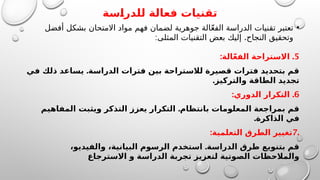 ‫للدراسة‬ ‫فعالة‬ ‫تقنيات‬
•
‫أفضل‬ ‫بشكل‬ ‫االمتحان‬ ‫مواد‬ ‫فهم‬ ‫لضمان‬ ‫جوهرية‬ ‫الة‬ّ‫ع‬‫الف‬ ‫الدراسة‬ ‫تقنيات‬ ‫تعتبر‬
: .
‫المثلى‬ ‫التقنيات‬ ‫بعض‬ ‫إليك‬ ‫النجاح‬ ‫وتحقيق‬
5
: .
‫الة‬ّ‫ع‬‫الف‬ ‫االستراحة‬
.
‫في‬ ‫ذلك‬ ‫يساعد‬ ‫الدراسة‬ ‫فترات‬ ‫بين‬ ‫لالستراحة‬ ‫قصيرة‬ ‫فترات‬ ‫بتحديد‬ ‫قم‬
.‫والتركيز‬ ‫الطاقة‬ ‫تجديد‬
6
: .
‫الدوري‬ ‫التكرار‬
.
‫المفاهيم‬ ‫ويثبت‬ ‫التذكر‬ ‫يعزز‬ ‫التكرار‬ ‫بانتظام‬ ‫المعلومات‬ ‫بمراجعة‬ ‫قم‬
.‫الذاكرة‬ ‫في‬
.
7
:‫التعلمية‬ ‫الطرق‬ ‫تغيير‬
.
،‫والفيديو‬ ،‫البيانية‬ ‫الرسوم‬ ‫استخدم‬ ‫الدراسة‬ ‫طرق‬ ‫بتنويع‬ ‫قم‬
‫االسترجاع‬ ‫و‬ ‫الدراسة‬ ‫تجربة‬ ‫لتعزيز‬ ‫الصوتية‬ ‫والمالحظات‬
 