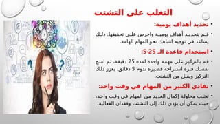 ‫التشتت‬ ‫على‬ ‫التغلب‬
•
:‫يومية‬ ‫أهداف‬ ‫تحديد‬
•
.
‫ك‬ ‫ذل‬ ‫تحقيقها‬ ‫ى‬ ‫عل‬ ‫واحرص‬ ‫ة‬ ‫يومي‬ ‫أهداف‬ ‫د‬ ‫بتحدي‬ ‫م‬ ‫ق‬
.‫الهامة‬ ‫المهام‬ ‫نحو‬ ‫انتباهك‬ ‫توجيه‬ ‫في‬ ‫يساعد‬
•
‫الـ‬ ‫قاعدة‬ ‫استخدام‬
25
-
5
:
•
‫لمدة‬ ‫واحدة‬ ‫مهمة‬ ‫على‬ ‫بالتركيز‬ ‫قم‬
25
‫امنح‬ ‫ثم‬ ،‫دقيقة‬
‫تدوم‬ ‫يرة‬ ‫قص‬ ‫تراحة‬ ‫اس‬ ‫فترة‬ ‫ك‬ ‫نفس‬
5
.
‫ك‬ ‫ذل‬ ‫يعزز‬ ‫دقائق‬
.‫التشتت‬ ‫من‬ ‫ويقلل‬ ‫التركيز‬
•
:‫واحد‬ ‫وقت‬ ‫في‬ ‫المهام‬ ‫من‬ ‫الكثير‬ ‫تفادي‬
•
،‫د‬‫واح‬ ‫ت‬‫وق‬ ‫ي‬‫ف‬ ‫المهام‬ ‫ن‬‫م‬ ‫د‬‫العدي‬ ‫إكمال‬ ‫ة‬‫محاول‬ ‫ب‬‫تجن‬
.‫الفعالية‬ ‫وفقدان‬ ‫التشتت‬ ‫إلى‬ ‫ذلك‬ ‫يؤدي‬ ‫أن‬ ‫يمكن‬ ‫حيث‬
 