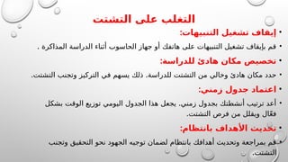 ‫التشتت‬ ‫على‬ ‫التغلب‬
•
:‫التنبيهات‬ ‫تشغيل‬ ‫إيقاف‬
•
. ‫المذاكرة‬ ‫الدراسة‬ ‫أثناء‬ ‫الحاسوب‬ ‫جهاز‬ ‫أو‬ ‫هاتفك‬ ‫على‬ ‫التنبيهات‬ ‫تشغيل‬ ‫بإيقاف‬ ‫قم‬
•
:‫للدراسة‬ ‫هادئ‬ ‫مكان‬ ‫تخصيص‬
•
. .
‫التشتت‬ ‫وتجنب‬ ‫التركيز‬ ‫في‬ ‫يسهم‬ ‫ذلك‬ ‫للدراسة‬ ‫التشتت‬ ‫من‬ ‫وخالي‬ ‫هادئ‬ ‫مكان‬ ‫حدد‬
•
:‫زمني‬ ‫جدول‬ ‫اعتماد‬
•
.
‫بشكل‬ ‫الوقت‬ ‫توزيع‬ ‫اليومي‬ ‫الجدول‬ ‫هذا‬ ‫يجعل‬ ‫زمني‬ ‫بجدول‬ ‫أنشطتك‬ ‫ترتيب‬ ‫أعد‬
.‫التشتت‬ ‫فرص‬ ‫من‬ ‫ويقلل‬ ‫ال‬ّ‫ع‬‫ف‬
•
:‫بانتظام‬ ‫األهداف‬ ‫تحديث‬
•
‫وتجنب‬ ‫التحقيق‬ ‫نحو‬ ‫الجهود‬ ‫توجيه‬ ‫لضمان‬ ‫بانتظام‬ ‫أهدافك‬ ‫وتحديث‬ ‫بمراجعة‬ ‫قم‬
.‫التشتت‬
 