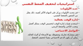‫النفسي‬ ‫الضغط‬ ‫لتخفيف‬ ‫استراتيجيات‬
•
:‫األولويات‬ ‫حديد‬
•
.
‫يقلل‬ ‫ذلك‬ ‫أهمية‬ ‫األكثر‬ ‫المهام‬ ‫على‬ ‫وركز‬ ‫األولويات‬ ‫بتحديد‬ ‫قم‬
.‫النفسي‬ ‫بالضغط‬ ‫الشعور‬ ‫من‬
•
:‫بفعالية‬ ‫الوقت‬ ‫إدارة‬
•
‫أفضل‬ ‫بشكل‬ ‫الوقت‬ ‫لتخصيص‬ ‫الوقت‬ ‫إدارة‬ ‫تقنيات‬ ‫استخدم‬
.‫الزمني‬ ‫والضغط‬ ‫التأخير‬ ‫وتجنب‬
•
:‫االجتماعي‬ ‫التواصل‬
•
.‫العائلة‬ ‫أفراد‬ ‫أو‬ ‫األصدقاء‬ ‫مع‬ ‫وضغوطك‬ ‫تجاربك‬ ‫بمشاركة‬ ‫قم‬
.‫الضغط‬ ‫لتخفيف‬ ‫ا‬ً‫د‬‫مفي‬ ‫االجتماعي‬ ‫الدعم‬ ‫يكون‬ ‫أن‬ ‫يمكن‬
 