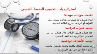 ‫النفسي‬ ‫الضغط‬ ‫لتخفيف‬ ‫استراتيجيات‬
•
:‫مهدئة‬ ‫هوايات‬ ‫اعتماد‬
•
‫مثل‬ ،‫مهدئة‬ ‫هوايات‬ ‫لممارسة‬ ‫ا‬ً‫وقت‬ ‫نفسك‬ ‫امنح‬
.‫السلبية‬ ‫الطاقة‬ ‫لتفريغ‬ ،‫الرسم‬ ‫أو‬ ‫القراءة‬
•
:‫للراحة‬ ‫فترات‬ ‫تحديد‬
•
‫الدراسة‬ ‫فترات‬ ‫خالل‬ ‫للراحة‬ ‫قصيرة‬ ‫فترات‬ ‫حدد‬
.‫النفسي‬ ‫التعب‬ ‫وتجنب‬ ‫التركيز‬ ‫لتحسين‬
•
:‫الواقعية‬ ‫األهداف‬ ‫تحديد‬
•
‫وتجنب‬ ،‫للتحقيق‬ ‫وقابلة‬ ‫واقعية‬ ‫أهداف‬ ‫بتحديد‬ ‫قم‬
‫نفسك‬ ‫على‬ ‫ضروري‬ ‫غير‬ ‫ضغط‬ ‫وضع‬
 