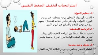 ‫النفسي‬ ‫الضغط‬ ‫لتخفيف‬ ‫استراتيجيات‬
•
4
: .
‫المواد‬ ‫تنظيم‬
•
.
‫بترتيب‬ ‫قم‬ ‫ومنظمة‬ ‫مرتبة‬ ‫االمتحان‬ ‫مواد‬ ‫أن‬ ‫من‬ ‫تأكد‬
.
‫يسهم‬ ‫لالمتحان‬ ‫تحتاجه‬ ‫آخر‬ ‫شيء‬ ‫وأي‬ ،‫األدوات‬ ،‫الورق‬
.‫الكبير‬ ‫اليوم‬ ‫في‬ ‫والتركيز‬ ‫الوقت‬ ‫توفير‬ ‫في‬ ‫ذلك‬
•
5
: .
‫الخفيفة‬ ‫الرياضة‬
•
.‫يومك‬ ‫إلى‬ ‫الخفيفة‬ ‫الرياضة‬ ‫من‬ ‫ا‬ً‫بسيط‬ ‫ا‬ً‫نشاط‬ ‫أضف‬
‫وتحفز‬ ‫الدموية‬ ‫الدورة‬ ‫تعزز‬ ‫الهادئ‬ ‫المشي‬ ‫مثل‬ ‫تمارين‬
.‫الطاقة‬
•
6
: .
‫مغذية‬ ‫وجبة‬ ‫تناول‬
•
.‫للعقل‬ ‫الالزمة‬ ‫الطاقة‬ ‫توفير‬ ‫في‬ ‫يساهم‬ ‫الصحي‬ ‫الطعام‬
 