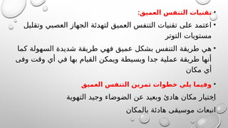 •
:‫العميق‬ ‫التنفس‬ ‫تقنيات‬
•
‫وتقليل‬ ‫العصبي‬ ‫الجهاز‬ ‫لتهدئة‬ ‫العميق‬ ‫التنفس‬ ‫تقنيات‬ ‫على‬ ‫اعتمد‬
‫التوتر‬ ‫مستويات‬
•
‫كما‬ ‫السهولة‬ ‫شديدة‬ ‫طريقة‬ ‫فهي‬ ‫عميق‬ ‫بشكل‬ ‫التنفس‬ ‫طريقة‬ ‫هي‬
‫وفى‬ ‫وقت‬ ‫أي‬ ‫في‬ ‫بها‬ ‫القيام‬ ‫ويمكن‬ ‫وبسيطة‬ ‫جدا‬ ‫عملية‬ ‫طريقة‬ ‫أنها‬
‫مكان‬ ‫أي‬
•
‫العميق‬ ‫التنفس‬ ‫تمرين‬ ‫خطوات‬ ‫يلي‬ ‫وفيما‬
‫التهوية‬ ‫وجيد‬ ‫الضوضاء‬ ‫عن‬ ‫وبعيد‬ ‫هادئ‬ ‫مكان‬ ‫اختيار‬
‫بالمكان‬ ‫هادئة‬ ‫موسيقى‬ ‫انبعاث‬
 