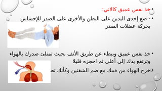 •
:‫كاالتي‬ ‫عميق‬ ‫نفس‬ ‫خذ‬
•
-
‫لإلحساس‬ ‫الصدر‬ ‫على‬ ‫واألخرى‬ ‫البطن‬ ‫على‬ ‫اليدين‬ ‫إحدى‬ ‫ضع‬
‫الصدر‬ ‫عضالت‬ ‫بحركة‬
•
‫بالهواء‬ ‫صدرك‬ ‫تمتلئ‬ ‫بحيث‬ ‫األنف‬ ‫طريق‬ ‫عن‬ ‫وببطء‬ ‫عميق‬ ‫نفس‬ ‫خذ‬
‫قليال‬ ‫احجزه‬ ‫ثم‬ ‫أعلى‬ ‫إلى‬ ‫يدك‬ ‫وترتفع‬
•
‫تصفر‬ ‫وكأنك‬ ‫الشفتين‬ ‫ضم‬ ‫مع‬ ‫فمك‬ ‫من‬ ‫الهواء‬ ‫خرج‬
 