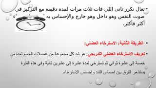 •
‫في‬ ‫التركيز‬ ‫مع‬ ‫دقيقة‬ ‫لمدة‬ ‫مرات‬ ‫ثالث‬ ‫فات‬ ‫اللي‬ ‫تانى‬ ‫نكرر‬ ‫تعال‬
‫استرخاء‬ ‫ليحقق‬ ‫به‬ ‫واإلحساس‬ ‫خارج‬ ‫وهو‬ ‫داخل‬ ‫وهو‬ ‫النفس‬ ‫صوت‬
.‫فأكثر‬ ‫أكثر‬
•
:‫العضلي‬ ‫االسترخاء‬ :‫الثانية‬ ‫الطريقة‬
•
‫التدريجي‬ ‫العضلي‬ ‫االسترخاء‬ ‫تعريف‬
‫من‬ ‫لمدة‬ ‫الجسم‬ ‫عضالت‬ ‫من‬ ‫مجموعة‬ ‫كل‬ ‫شد‬ ‫هو‬ :
‫الفترة‬ ‫هذه‬ ‫وفى‬ ‫ثانية‬ ‫عشرين‬ ‫إلى‬ ‫عشرة‬ ‫لمدة‬ ‫تسترخي‬ ‫ثم‬ ‫ثواني‬ ‫عشرة‬ ‫إلى‬ ‫خمسة‬
‫االسترخاء‬ ‫وإحساس‬ ‫الشد‬ ‫إحساس‬ ‫بين‬ ‫الفرق‬ ‫يستشعر‬
.
 