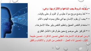 •
:‫وهي‬ ،‫بها‬ ‫وااللتزام‬ ‫إتباعها‬ ‫يجب‬ ‫شروط‬ ‫ويوجد‬
•
.‫وقوف‬ ‫حتى‬ ‫أو‬ ‫النوم‬ ‫أو‬ ‫جلوس‬ ً
‫ء‬‫سوا‬ ‫مريح‬ ‫وضع‬ ‫أخذ‬ *
•
‫التام‬ ‫الهدوء‬ ‫يسوده‬ ‫مكان‬ ‫في‬ ‫بها‬ ‫اإلنسان‬ ‫يقوم‬ ‫أن‬ ‫يجب‬ *
•
.‫االسترخاء‬ ‫حالة‬ ‫يثير‬ ‫التنفس‬ ‫وتنظيم‬ ‫العميق‬ ‫التنفس‬ ‫استخدام‬
•
‫الفكري‬ ‫التأمل‬ ‫فترة‬ ‫طوال‬ ‫معين‬ ‫موضوع‬ ‫على‬ ‫التركيز‬ *
•
‫ة‬v‫ع‬‫طبي‬ ‫ين‬v‫س‬‫تح‬ - ‫الذاكرة‬ ‫ين‬v‫س‬‫تح‬ ‫ي‬v‫ل‬‫العق‬ ‫ترخاء‬v‫س‬‫اال‬ ‫د‬v‫ئ‬‫فوا‬ ‫م‬v‫ه‬‫أ‬ ‫ن‬v‫م‬‫و‬
‫ق‬v‫ل‬‫والق‬ ‫واالكتئاب‬ ‫ر‬v‫ت‬‫التو‬ ‫ن‬v
‫م‬ ‫ص‬v‫ل‬‫التخ‬ – ‫ل‬v‫م‬‫الع‬ ‫أداء‬ ‫ين‬v‫س‬‫تح‬ - ‫النوم‬
 