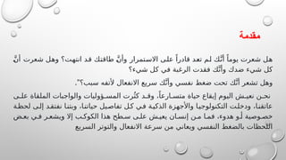 ‫مقدمة‬
َّ‫ن‬‫أ‬ ‫شعرت‬ ‫وهل‬ ‫انتهت؟‬ ‫قد‬ ‫طاقتك‬ َّ‫ن‬‫وأ‬ ‫االستمرار‬ ‫على‬ ً‫قادرا‬ ‫تعد‬ ‫لم‬ ‫ك‬َّ‫أن‬ ً‫يوما‬ ‫شعرت‬ ‫هل‬
‫شيء؟‬ ‫كل‬ ‫في‬ ‫الرغبة‬ ‫فقدت‬ ‫ك‬َّ‫وأن‬ ‫ضدك‬ ‫شيء‬ ‫كل‬
."‫سبب؟‬ ‫ألتفه‬ ‫االنفعال‬ ‫سريع‬ ‫ك‬َّ‫وأن‬ ‫نفسي‬ ‫ضغط‬ ‫تحت‬ ‫ك‬َّ‫أن‬ ‫تشعر‬ ‫وهل‬
‫ى‬ ‫عل‬ ‫الملقاة‬ ‫والواجبات‬ ‫ؤوليات‬ ‫المس‬ ‫رت‬ُ‫كث‬ ‫د‬ ‫وق‬ ،ً‫ارعا‬ ‫متس‬ ‫حياة‬ ‫إيقاع‬ ‫اليوم‬ ‫ش‬ ‫نعي‬ ‫ن‬ ‫نح‬
‫ة‬‫لحظ‬ ‫ى‬‫إل‬ ‫د‬‫نفتق‬ ‫ا‬‫وبتن‬ ،‫ا‬‫حياتن‬ ‫يل‬‫تفاص‬ ‫ل‬‫ك‬ ‫ي‬‫ف‬ ‫ة‬‫الذكي‬ ‫واألجهزة‬ ‫ا‬‫التكنولوجي‬ ‫ت‬‫ودخل‬ ،‫ا‬‫عاتقن‬
‫ض‬ ‫بع‬ ‫ي‬ ‫ف‬ ‫ر‬ ‫ويشع‬ ‫إال‬ ‫ب‬ ‫الكوك‬ ‫هذا‬ ‫طح‬ ‫س‬ ‫ى‬ ‫عل‬ ‫ش‬ ‫يعي‬ ‫ان‬ ‫إنس‬ ‫ن‬ ‫م‬ ‫ا‬ ‫فم‬ ،‫هدوء‬ ‫و‬ ‫أ‬ ‫وصية‬ ‫خص‬
‫السريع‬ ‫والتوتر‬ ‫االنفعال‬ ‫سرعة‬ ‫من‬ ‫ويعاني‬ ‫النفسي‬ ‫بالضغط‬ ‫اللحظات‬
 