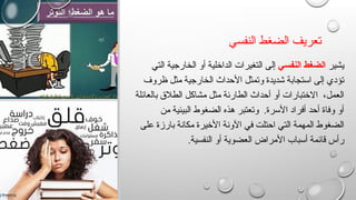 ‫النفسي‬ ‫الضغط‬ ‫تعريف‬
‫يشير‬
‫النفسي‬ ‫الضغط‬
‫التي‬ ‫الخارجية‬ ‫أو‬ ‫الداخلية‬ ‫التغيرات‬ ‫إلى‬
‫ظروف‬ ‫مثل‬ ‫الخارجية‬ ‫األحداث‬ ‫وتمثل‬ ‫شديدة‬ ‫استجابة‬ ‫إلى‬ ‫تؤدي‬
‫بالعائلة‬ ‫الطالق‬ ‫مشاكل‬ ‫مثل‬ ‫الطارئة‬ ‫أحداث‬ ‫أو‬ ‫االختبارات‬ ،‫العمل‬
‫من‬ ‫البيئية‬ ‫الضغوط‬ ‫هذه‬ ‫وتعتبر‬ .‫األسرة‬ ‫أفراد‬ ‫أحد‬ ‫وفاة‬ ‫أو‬
‫على‬ ‫بارزة‬ ‫مكانة‬ ‫األخيرة‬ ‫اآلونة‬ ‫في‬ ‫احتلت‬ ‫التي‬ ‫المهمة‬ ‫الضغوط‬
.‫النفسية‬ ‫أو‬ ‫العضوية‬ ‫األمراض‬ ‫أسباب‬ ‫قائمة‬ ‫رأس‬
 