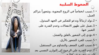 ‫السلبية‬ ‫الضغوط‬
•
1
.
‫بتراكم‬ ً‫وشعورا‬ ،‫المعنوية‬ ‫الروح‬ ‫في‬ ً‫انخفاضا‬ ‫تسبب‬
.‫العمل‬
•
2
.
.‫المبذول‬ ‫الجهد‬ ‫في‬ ‫للتفكير‬ ‫وتدعو‬ ً‫ارتباكا‬ ‫تولد‬
•
3
.
‫على‬ ‫القدرة‬ ‫وعدم‬ ‫االنفعاالت‬ ‫ظهور‬ ‫على‬ ‫تعمل‬
.‫عنها‬ ‫التعبير‬
•
4
.
.‫والفشل‬ ‫بالقلق‬ ‫الشعور‬ ‫إلى‬ ‫تؤدي‬
•
5
.
.‫باألرق‬ ‫الشعور‬ ‫للفرد‬ ‫تسبب‬
•
6
.
.‫المستقبل‬ ‫من‬ ‫والتشاؤم‬ ‫الضعف‬ ‫للفرد‬ ‫تسبب‬
•
7
.
‫بعد‬ ‫النفسي‬ ‫التوازن‬ ‫إلى‬ ‫الرجوع‬ ‫على‬ ‫القدرة‬ ‫عدم‬
 