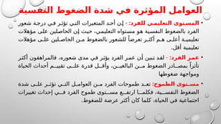 ‫النفسية‬ ‫الضغوط‬ ‫شدة‬ ‫في‬ ‫المؤثرة‬ ‫العوامل‬
•
:‫للفرد‬ ‫ي‬ ‫التعليم‬ ‫توى‬ ‫المس‬
-
‫شعور‬ ‫ة‬‫درج‬ ‫ي‬‫ف‬ ‫ر‬‫تؤث‬ ‫ي‬‫الت‬ ‫المتغيرات‬ ‫د‬ ‫أح‬ ‫ن‬‫إ‬
‫مؤهالت‬ ‫على‬ ‫الحاصلين‬ ‫إن‬ ‫حيث‬ ،‫التعليمي‬ ‫مستواه‬ ‫هو‬ ‫النفسية‬ ‫بالضغوط‬ ‫الفرد‬
‫مؤهالت‬ ‫ى‬ ‫عل‬ ‫لين‬ ‫الحاص‬ ‫ن‬ ‫م‬ ‫بالضغوط‬ ‫للشعور‬ ً‫تعرضا‬ ‫ر‬ ‫أكث‬ ‫م‬ ‫ه‬ ‫ى‬ ‫أعل‬ ‫ة‬ ‫تعليمي‬
.‫أقل‬ ‫تعليمية‬
•
- :‫الفرد‬ ‫عمر‬
‫أكثر‬ ‫فالمراهقون‬ ،‫شعوره‬ ‫مدى‬ ‫في‬ ‫يؤثر‬ ‫الفرد‬ ‫عمر‬ ‫أن‬ ‫تبين‬ ‫لقد‬
‫الحياة‬ ‫أحداث‬ ‫م‬ ‫تقيي‬ ‫ى‬ ‫عل‬ ‫قدرة‬ ‫ل‬ ‫وأق‬ ،‫ن‬ ‫البالغي‬ ‫ن‬ ‫م‬ ‫الضغوط‬ ‫ادر‬ ‫بمص‬ ً‫تأثرا‬
‫ضغوطها‬ ‫ومواجهة‬
•
:‫الطموح‬ ‫توى‬ ‫مس‬
‫شدة‬ ‫ى‬ ‫عل‬ ‫ر‬ ‫تؤث‬ ‫ي‬ ‫الت‬ ‫ل‬ ‫العوام‬ ‫ن‬ ‫م‬ ‫الفرد‬ ‫طموحات‬ ‫د‬ ‫تع‬
‫تغييرات‬ ‫إحداث‬ ‫ي‬ ‫ف‬ ‫الفرد‬ ‫طموح‬ ‫توى‬ ‫مس‬ ‫ع‬ ‫ارتف‬ ‫ا‬ ‫فكلم‬ ،‫ية‬ ‫النفس‬ ‫الضغوط‬
.‫للضغوط‬ ‫عرضة‬ ‫أكثر‬ ‫كان‬ ‫كلما‬ ،‫الحياة‬ ‫في‬ ‫اجتماعية‬
 