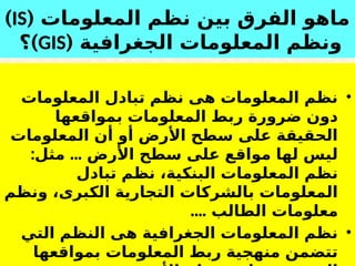 18
‫المعلومات‬ ‫نظم‬ ‫بين‬ ‫الفرق‬ ‫ماهو‬
(
IS
)
( ‫الجغرافية‬ ‫المعلومات‬ ‫ونظم‬
GIS
)
‫؟‬
•
‫المعلومات‬ ‫تبادل‬ ‫نظم‬ ‫هى‬ ‫المعلومات‬ ‫نظم‬
‫بمواقعها‬ ‫المعلومات‬ ‫ربط‬ ‫ضرورة‬ ‫دون‬
‫المعلومات‬ ‫أن‬ ‫أو‬ ‫األرض‬ ‫سطح‬ ‫على‬ ‫الحقيقة‬
: ...
‫مثل‬ ‫األرض‬ ‫سطح‬ ‫على‬ ‫مواقع‬ ‫لها‬ ‫ليس‬
‫البنكية‬ ‫المعلومات‬ ‫نظم‬
،
‫تبادل‬ ‫نظم‬
‫الكبرى‬ ‫التجارية‬ ‫بالشركات‬ ‫المعلومات‬
‫ونظم‬ ،
‫الطالب‬ ‫معلومات‬
....
•
‫التي‬ ‫النظم‬ ‫هى‬ ‫الجغرافية‬ ‫المعلومات‬ ‫نظم‬
‫بمواقعها‬ ‫المعلومات‬ ‫ربط‬ ‫منهجية‬ ‫تتضمن‬
 