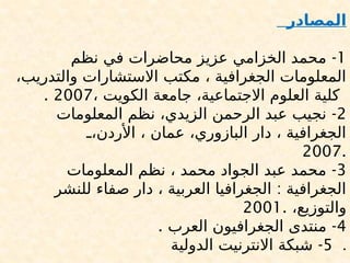 ‫المصادر‬
1
-
‫نظم‬ ‫في‬ ‫محاضرات‬ ‫عزيز‬ ‫الخزامي‬ ‫محمد‬
،‫والتدريب‬ ‫االستشارات‬ ‫مكتب‬ ، ‫الجغرافية‬ ‫المعلومات‬
، ‫الكويت‬ ‫جامعة‬ ،‫االجتماعية‬ ‫العلوم‬ ‫كلية‬
2007
.
2
-
‫المعلومات‬ ‫نظم‬ ،‫الزيدي‬ ‫الرحمن‬ ‫عبد‬ ‫نجيب‬
,
,،‫األردن‬ ، ‫عمان‬ ،‫البازوري‬ ‫دار‬ ، ‫الجغرافية‬
2007.
3
-
‫المعلومات‬ ‫نظم‬ ، ‫محمد‬ ‫الجواد‬ ‫عبد‬ ‫محمد‬
:
‫للنشر‬ ‫صفاء‬ ‫دار‬ ، ‫العربية‬ ‫الجغرافيا‬ ‫الجغرافية‬
،‫والتوزيع‬
2001.
4
. -
‫العرب‬ ‫الجغرافيون‬ ‫منتدى‬
5
-
‫الدولية‬ ‫االنترنيت‬ ‫شبكة‬ .
 
