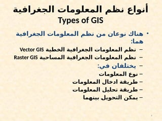 4
‫الجغرافية‬ ‫المعلومات‬ ‫نظم‬ ‫أنواع‬
Types of GIS
•
‫الجغرافية‬ ‫المعلومات‬ ‫نظم‬ ‫من‬ ‫نوعان‬ ‫هناك‬
:‫هما‬
–
‫الخطية‬ ‫الجغرافية‬ ‫المعلومات‬ ‫نظم‬
Vector GIS
–
‫المساحية‬ ‫الجغرافية‬ ‫المعلومات‬ ‫نظم‬
Raster GIS
–
:‫في‬ ‫يختلفان‬
–
‫المعلومات‬ ‫نوع‬
–
‫المعلومات‬ ‫ادخال‬ ‫طريقة‬
–
‫المعلومات‬ ‫تحليل‬ ‫طريقة‬
–
‫بينهما‬ ‫التحويل‬ ‫يمكن‬
 
