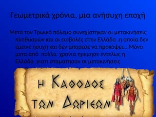 Γεωμετρικά χρόνια, μια ανήσυχη εποχή
Μετά τον Τρωικό πόλεμο συνεχίστηκαν οι μετακινήσεις
πληθυσμών και οι εισβολές στην Ελλάδα ,η οποία δεν
έμεινε ήσυχη και δεν μπορεσε να προκόψει… Μόνο
μετα από πολλα χρονια ηρεμησε εντελως η
Ελλάδα ,γιατι σταματησαν οι μετακινήσεις
πληθυσμών.
 