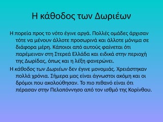 Η κάθοδος των Δωριέων
Η πορεία προς το νότο έγινε αργά. Πολλές οµάδες άρχισαν
τότε να µένουν άλλοτε προσωρινά και άλλοτε µόνιµα σε
διάφορα µέρη. Κάποιοι από αυτούς φαίνεται ότι
παρέµειναν στη Στερεά Ελλάδα και ειδικά στην περιοχή
της ∆ωρίδας, όπως και η λέξη φανερώνει.
Η κάθοδος των ∆ωριέων δεν έγινε µονοµιάς. Χρειάστηκαν
πολλά χρόνια. Σήµερα µας είναι άγνωστοι ακόµη και οι
δρόµοι που ακολούθησαν. Το πιο πιθανό είναι ότι
πέρασαν στην Πελοπόννησο από τον ισθµό της Κορίνθου.
 