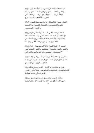 101
86) ‫ﻻ‬ ‫ون‬ ‫تك‬ ، ً
‫بخيﻼ‬ ‫ل‬ ‫ب‬ ‫ﻦ‬ ‫ك‬ ‫ا‬ً‫م‬‫كري‬ ،‫ا‬ً‫م‬‫دائ‬ ‫ﺪم‬ ‫ق‬ ‫ﺪايا‬ ‫اله‬،
‫اعﺪ‬ ‫وس‬ ‫اﺟيﻦ‬ ‫المحت‬، ‫رض‬ ‫وق‬ ‫اﺟيﻦ‬ ‫للمحت‬، ‫ر‬ ‫وانح‬
‫احي‬ ‫اﻷض‬ ‫ﺪق‬ ‫وتص‬ ‫ا‬ ‫به‬، ‫م‬ ‫وق‬ ‫ﺪيم‬ ‫بتﻘ‬ ‫ار‬ ‫اﻹفط‬،
‫برع‬ ‫وت‬ ‫ات‬ ‫للجمعي‬ ‫ﺔ‬ ‫الخيري‬.
87) ‫ﻻ‬ ‫ون‬ ‫تك‬ ‫ًا‬‫ب‬‫سب‬ ‫ي‬ ‫ف‬ ‫زعزعﺔ‬ ‫ات‬ ‫العﻼق‬ ‫ﻦ‬ ‫بي‬ ‫اس‬ ‫الن‬،
‫ﺪ‬ ‫أبتع‬ ‫عﻦ‬ ‫ﻦ‬ ‫الفت‬ ‫ﻘاق‬ ‫والش‬ ‫ريض‬ ‫والتح‬ ‫ى‬ ‫عل‬
‫ى‬ ‫الفوض‬ ‫ورة‬ ‫والث‬.
88) ‫احرص‬ ‫ى‬ ‫عل‬ ‫رك‬ ‫ت‬ ‫ك‬ ‫قلب‬ ‫ي‬ ‫ف‬ ‫ﺔ‬ ‫حال‬ ‫طهارة‬‫ﺪ‬ ‫عن‬
‫ﻼة‬ ‫الص‬، ‫انك‬ ‫ولس‬ ‫ي‬ ‫ف‬ ‫ﺔ‬ ‫حال‬ ‫نﺔ‬ ‫حس‬ ‫ﺪ‬ ‫عن‬ ‫ل‬ ‫التعاﻣ‬ ‫ﻣع‬
‫اس‬ ‫الن‬، ‫ﺪك‬ ‫وي‬ ‫ي‬ ‫ف‬ ‫ﺔ‬ ‫حال‬ ‫ﺔ‬ ‫نظاف‬ ‫ﺪ‬ ‫عن‬ ‫اول‬ ‫تن‬ ‫ام‬ ‫الطع‬،
‫ك‬ ‫وعين‬ ‫ي‬ ‫ف‬ ‫ﺔ‬ ‫حال‬ ‫ارة‬ ‫زي‬ ‫وت‬ ‫بي‬ ‫ريﻦ‬ ‫اﻵخ‬.
89) ‫ادع‬ ‫ﷲ‬ ‫ذا‬ ‫به‬ ‫ﺪعاء‬ ‫ال‬ ‫ا‬ً‫م‬‫دائ‬: "‫م‬ ‫الله‬ ‫ا‬ ‫ارزقن‬ ‫ير‬ ‫الخ‬
‫ي‬ ‫ف‬ ‫ﺪنيا‬ ‫ال‬ ‫رة‬ ‫واﻵخ‬، ‫ا‬ ‫واحفظن‬ ‫ﻣﻦ‬ ‫عذاب‬ ‫ار‬ ‫الن‬، ‫ر‬ ‫واغف‬
‫ي‬ ‫ل‬ ‫ي‬ ‫وﻷﻣ‬ ‫ي‬ ‫وأب‬ ‫ي‬ ‫وإخوان‬ ‫ع‬ ‫ولجمي‬ ‫ؤﻣنيﻦ‬ ‫الم‬."
90) ‫ث‬ ‫ابح‬ ‫رأ‬ ‫واق‬ ‫م‬ ‫وتعل‬، ‫وﻻ‬ ‫ﻦ‬ ‫تك‬ ‫ًا‬‫ب‬‫ﻣتعص‬ ‫أو‬ ‫ا‬ً‫ﻣغرور‬
‫اه‬ ‫تج‬ ‫ﺪيﻦ‬ ‫ال‬. ‫از‬ ‫اﻻنحي‬ ‫هو‬ ‫ائق‬ ‫الع‬ ‫ﺪ‬ ‫الوحي‬ ‫ذي‬ ‫ال‬ ‫ع‬ ‫يمن‬
‫ان‬ ‫اﻹنس‬ ‫ﻣﻦ‬ ‫ﺔ‬ ‫رؤي‬ ‫ﺔ‬ ‫الحﻘيﻘ‬.
91) ‫ل‬ ‫ك‬ ‫ﻣا‬ ‫أتي‬ ‫ي‬ ‫ﻣﻦ‬ ‫ﷲ‬ ‫ك‬ ‫إلي‬ ‫إﻣا‬ ‫رة‬ ‫ﻣباش‬ ‫أو‬ ‫ى‬ ‫عل‬
‫ﺪى‬ ‫الم‬ ‫ون‬ ‫يك‬ ً‫ﻼ‬‫ﺟمي‬. ‫المرض‬ ‫ف‬ ‫يخوخﺔ‬ ‫والش‬ ‫وت‬ ‫والم‬ ‫ا‬ ‫كله‬
‫ﺔ‬ ‫ﺟميل‬ ‫ﺪﻣا‬ ‫عن‬ ‫أتي‬ ‫ت‬ ‫ﻣﻦ‬ ‫ﷲ‬ .
92) ‫م‬ ‫ق‬ ‫ل‬ ‫بعم‬ ‫ل‬ ‫ك‬ ‫يء‬ ‫ش‬ ‫ل‬ ‫بأفض‬ ‫ﺔ‬ ‫طريﻘ‬ ‫ﺔ‬ ‫ﻣمكن‬،
‫ﺪ‬ ‫واﺟته‬ ‫وخذ‬ ‫راءات‬ ‫اﻹﺟ‬ ‫ﺔ‬ ‫الﻼزﻣ‬، ‫م‬ ‫ث‬ ‫ل‬ ‫أوك‬ ‫اﻷﻣر‬ ‫ى‬ ‫إل‬
 