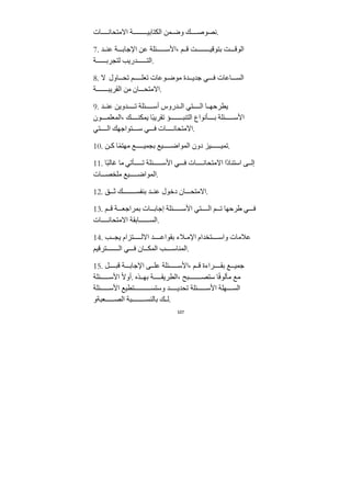 107
‫ات‬ ‫اﻻﻣتحان‬ ‫ﺔ‬ ‫الكتابي‬ ‫مﻦ‬ ‫وض‬ ‫ك‬ ‫نصوص‬.
7. ‫ﺪ‬ ‫عن‬ ‫ﺔ‬ ‫اﻹﺟاب‬ ‫عﻦ‬ ‫ئلﺔ‬ ‫اﻷس‬، ‫م‬ ‫ق‬ ‫ﺖ‬ ‫بتوقي‬ ‫ﺖ‬ ‫الوق‬
‫ﺔ‬ ‫لتجرب‬ ‫ﺪريب‬ ‫الت‬.
8. ‫ﻻ‬ ‫اول‬ ‫تح‬ ‫م‬ ‫تعل‬ ‫وعات‬ ‫ﻣوض‬ ‫ﺪة‬ ‫ﺟﺪي‬ ‫ي‬ ‫ف‬ ‫اعات‬ ‫الس‬
‫ﺔ‬ ‫الﻘريب‬ ‫ﻣﻦ‬ ‫ان‬ ‫اﻻﻣتح‬.
9. ‫ﺪ‬ ‫عن‬ ‫ﺪويﻦ‬ ‫ت‬ ‫ئلﺔ‬ ‫أس‬ ‫ﺪروس‬ ‫ال‬ ‫تي‬ ‫ال‬ ‫ا‬ ‫يطرحه‬
‫ون‬ ‫المعلم‬، ‫ك‬ ‫يمكن‬ ‫ًا‬‫ب‬‫تﻘري‬ ‫ؤ‬ ‫التنب‬ ‫أنواع‬ ‫ب‬ ‫ئلﺔ‬ ‫اﻷس‬
‫تي‬ ‫ال‬ ‫تواﺟهك‬ ‫س‬ ‫ي‬ ‫ف‬ ‫ات‬ ‫اﻻﻣتحان‬.
10. ‫ﻦ‬ ‫ك‬ ‫ا‬ً‫م‬‫ﻣهت‬ ‫ع‬ ‫بجمي‬ ‫يع‬ ‫المواض‬ ‫دون‬ ‫يز‬ ‫تمي‬.
11. ‫ًا‬‫ب‬‫غال‬ ‫ﻣا‬ ‫أتي‬ ‫ت‬ ‫ئلﺔ‬ ‫اﻷس‬ ‫ي‬ ‫ف‬ ‫ات‬ ‫اﻻﻣتحان‬ ‫ًا‬‫د‬‫استنا‬ ‫ى‬ ‫إل‬
‫ات‬ ‫ﻣلخص‬ ‫يع‬ ‫المواض‬.
12. ‫ق‬ ‫ث‬ ‫ك‬ ‫بنفس‬ ‫ﺪ‬ ‫عن‬ ‫دخول‬ ‫ان‬ ‫اﻻﻣتح‬.
13. ‫م‬ ‫ق‬ ‫ﺔ‬ ‫بمراﺟع‬ ‫ات‬ ‫إﺟاب‬ ‫ئلﺔ‬ ‫اﻷس‬ ‫تي‬ ‫ال‬ ‫م‬ ‫ت‬ ‫طرحها‬ ‫ي‬ ‫ف‬
‫ات‬ ‫اﻻﻣتحان‬ ‫ابﻘﺔ‬ ‫الس‬.
14. ‫ب‬ ‫يج‬ ‫تزام‬ ‫اﻻل‬ ‫ﺪ‬ ‫بﻘواع‬ ‫ﻼء‬ ‫اﻹﻣ‬ ‫تخﺪام‬ ‫واس‬ ‫عﻼﻣات‬
‫ترقيم‬ ‫ال‬ ‫ي‬ ‫ف‬ ‫ان‬ ‫المك‬ ‫ب‬ ‫المناس‬.
15. ‫ل‬ ‫قب‬ ‫ﺔ‬ ‫اﻹﺟاب‬ ‫ى‬ ‫عل‬ ‫ئلﺔ‬ ‫اﻷس‬، ‫م‬ ‫ق‬ ‫راءة‬ ‫بﻘ‬ ‫ع‬ ‫ﺟمي‬
‫ئلﺔ‬ ‫اﻷس‬ ً‫ﻻ‬‫أو‬. ‫ذه‬ ‫به‬ ‫ﺔ‬ ‫الطريﻘ‬، ‫بح‬ ‫ستص‬ ‫ا‬ً‫ف‬‫ﻣألو‬ ‫ﻣع‬
‫ئلﺔ‬ ‫اﻷس‬ ‫تطيع‬ ‫وستس‬ ‫ﺪ‬ ‫تحﺪي‬ ‫ئلﺔ‬ ‫اﻷس‬ ‫هلﺔ‬ ‫الس‬
‫عبﺔو‬ ‫الص‬ ‫بﺔ‬ ‫بالنس‬ ‫ك‬ ‫ل‬.
 