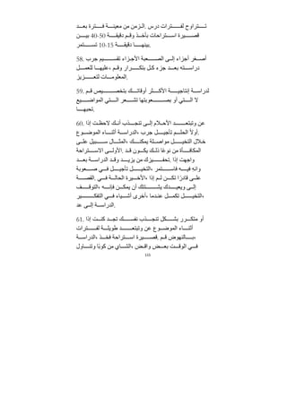 115
‫ﺪ‬ ‫بع‬ ‫ترة‬ ‫ف‬ ‫ﺔ‬ ‫ﻣعين‬ ‫ﻣﻦ‬ ‫زﻣﻦ‬ ‫ال‬. ‫درس‬ ‫ترات‬ ‫لف‬ ‫تراوح‬ ‫ت‬
‫ﻦ‬ ‫بي‬ 40-50 ‫ﺔ‬ ‫دقيﻘ‬ ‫م‬ ‫وق‬ ‫ذ‬ ‫بأخ‬ ‫تراحات‬ ‫اس‬ ‫يرة‬ ‫قص‬
‫تمر‬ ‫تس‬ 10-15 ‫ﺔ‬ ‫دقيﻘ‬ ‫ا‬ ‫بينه‬.
58. ‫ﺟرب‬ ‫يم‬ ‫تﻘس‬ ‫زاء‬ ‫اﻷﺟ‬ ‫عبﺔ‬ ‫الص‬ ‫ى‬ ‫إل‬ ‫أﺟزاء‬ ‫غر‬ ‫أص‬
‫ل‬ ‫للعم‬ ‫ا‬ ‫عليه‬، ‫م‬ ‫وق‬ ‫رار‬ ‫بتك‬ ‫ل‬ ‫ك‬ ‫ﺟزء‬ ‫ﺪ‬ ‫بع‬ ‫ته‬ ‫دراس‬
‫زيز‬ ‫لتع‬ ‫ات‬ ‫المعلوﻣ‬.
59. ‫م‬ ‫ق‬ ‫يص‬ ‫بتخص‬ ‫ك‬ ‫أوقات‬ ‫ثر‬ ‫اﻷك‬ ‫ﺔ‬ ‫إنتاﺟي‬ ‫ﺔ‬ ‫لﺪراس‬
‫يع‬ ‫المواض‬ ‫تي‬ ‫ال‬ ‫عر‬ ‫تش‬ ‫عوبتها‬ ‫بص‬ ‫أو‬ ‫تي‬ ‫ال‬ ‫ﻻ‬
‫ا‬ ‫تحبه‬.
60. ‫إذا‬ ‫ﺖ‬ ‫ﻻحظ‬ ‫ك‬ ‫أن‬ ‫ذب‬ ‫تنج‬ ‫ى‬ ‫إل‬ ‫ﻼم‬ ‫اﻷح‬ ‫ﺪ‬ ‫وتبتع‬ ‫عﻦ‬
‫وع‬ ‫الموض‬ ‫اء‬ ‫أثن‬ ‫ﺔ‬ ‫الﺪراس‬، ‫ﺟرب‬ ‫ل‬ ‫تأﺟي‬ ‫م‬ ‫الحل‬ ً‫ﻻ‬‫أو‬.
‫ى‬ ‫عل‬ ‫بيل‬ ‫س‬ ‫ال‬ ‫المث‬، ‫ك‬ ‫يمكن‬ ‫لﺔ‬ ‫ﻣواص‬ ‫ل‬ ‫التخي‬ ‫ﻼل‬‫خ‬
‫تراحﺔ‬ ‫اﻻس‬ ‫ى‬ ‫اﻷول‬. ‫ﺪ‬ ‫ق‬ ‫ون‬ ‫يك‬ ‫ك‬ ‫ذل‬ ‫ا‬ً‫ع‬‫نو‬ ‫ﻣﻦ‬ ‫أة‬ ‫المكاف‬
‫ﺪ‬ ‫بع‬ ‫ﺔ‬ ‫الﺪراس‬ ‫ﺪ‬ ‫وق‬ ‫ﺪ‬ ‫يزي‬ ‫ﻣﻦ‬ ‫يزك‬ ‫تحف‬. ‫إذا‬ ‫واﺟهﺖ‬
‫عوبﺔ‬ ‫ص‬ ‫ي‬ ‫ف‬ ‫ل‬ ‫تأﺟي‬ ‫ل‬ ‫التخي‬، ‫تمر‬ ‫فاس‬ ‫ه‬ ‫في‬ ِ‫ه‬‫وان‬
‫ﺔ‬ ‫الﻘص‬. ‫ي‬ ‫ف‬ ‫ﺔ‬ ‫الحال‬ ‫يرة‬ ‫اﻷخ‬، ‫إذا‬ ‫م‬ ‫ل‬ ‫ﻦ‬ ‫تك‬ ‫ا‬ً‫قادر‬ ‫ى‬ ‫عل‬
‫ف‬ ‫التوق‬، ‫ه‬ ‫فإن‬ ‫ﻦ‬ ‫يمك‬ ‫أن‬ ‫تتك‬ ‫يش‬ ‫ﺪك‬ ‫ويعي‬ ‫ى‬ ‫إل‬
‫ير‬ ‫التفك‬ ‫ي‬ ‫ف‬ ‫ياء‬ ‫أش‬ ‫أخرى‬، ‫ﺪﻣا‬ ‫عن‬ ‫ل‬ ‫تكم‬ ‫ل‬ ‫التخي‬،
‫عﺪ‬ ‫ى‬ ‫إل‬ ‫ﺔ‬ ‫الﺪراس‬.
61. ‫إذا‬ ‫ﺖ‬ ‫كن‬ ‫ﺪ‬ ‫تج‬ ‫ك‬ ‫نفس‬ ‫ذب‬ ‫تنج‬ ‫كل‬ ‫بش‬ ‫رر‬ ‫ﻣتك‬ ‫أو‬
‫ترات‬ ‫لف‬ ‫ﺔ‬ ‫طويل‬ ‫ﺪ‬ ‫وتبتع‬ ‫عﻦ‬ ‫وع‬ ‫الموض‬ ‫اء‬ ‫أثن‬
‫ﺔ‬ ‫الﺪراس‬، ‫ذ‬ ‫فخ‬ ‫تراحﺔ‬ ‫اس‬ ‫يرة‬ ‫قص‬. ‫م‬ ‫ق‬ ‫النهوض‬ ‫ب‬،
‫اول‬ ‫وتن‬ ‫ًا‬‫ب‬‫كو‬ ‫ﻣﻦ‬ ‫اي‬ ‫الش‬، ‫ض‬ ‫واق‬ ‫ض‬ ‫بع‬ ‫ﺖ‬ ‫الوق‬ ‫ي‬ ‫ف‬
 