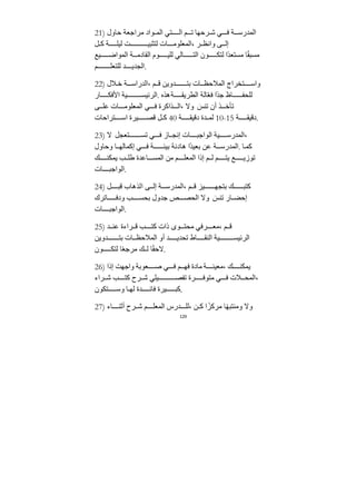 129
21) ‫حاول‬ ‫ﻣراﺟعﺔ‬ ‫واد‬ ‫الم‬ ‫تي‬ ‫ال‬ ‫م‬ ‫ت‬ ‫رحها‬ ‫ش‬ ‫ي‬ ‫ف‬ ‫ﺔ‬ ‫المﺪرس‬
‫ل‬ ‫ك‬ ‫ﺔ‬ ‫ليل‬ ‫ﺖ‬ ‫لتثبي‬ ‫ات‬ ‫المعلوﻣ‬، ‫ر‬ ‫وانظ‬ ‫ى‬ ‫إل‬
‫يع‬ ‫المواض‬ ‫ﺔ‬ ‫الﻘادﻣ‬ ‫وم‬ ‫للي‬ ‫الي‬ ‫الت‬ ‫ون‬ ‫لتك‬ ‫ًا‬‫ﺪ‬‫ﻣستع‬ ‫ا‬ً‫ﻘ‬‫ﻣسب‬
‫م‬ ‫للتعل‬ ‫ﺪ‬ ‫الجﺪي‬.
22) ‫ﻼل‬‫خ‬ ‫ﺔ‬ ‫الﺪراس‬، ‫م‬ ‫ق‬ ‫ﺪويﻦ‬ ‫بت‬ ‫ات‬ ‫المﻼحظ‬ ‫تخراج‬ ‫واس‬
‫ار‬ ‫اﻷفك‬ ‫يﺔ‬ ‫الرئيس‬. ‫هذه‬‫ﺔ‬ ‫الطريﻘ‬ ‫الﺔ‬ّ‫ع‬‫ف‬ ‫ًا‬‫ﺪ‬‫ﺟ‬ ‫اظ‬ ‫للحف‬
‫ى‬ ‫عل‬ ‫ات‬ ‫المعلوﻣ‬ ‫ي‬ ‫ف‬ ‫ذاكرة‬ ‫ال‬، ‫وﻻ‬ َ
‫تنس‬ ‫أن‬ ‫ذ‬ ‫تأخ‬
‫تراحات‬ ‫اس‬ ‫يرة‬ ‫قص‬ ‫ل‬ ‫ك‬ 40 ‫ﺔ‬ ‫دقيﻘ‬ ‫ﺪة‬ ‫لم‬ 10-15 ‫ﺔ‬ ‫دقيﻘ‬.
23) ‫ﻻ‬ ‫تعجل‬ ‫تس‬ ‫ي‬ ‫ف‬ ‫از‬ ‫إنج‬ ‫ات‬ ‫الواﺟب‬ ‫يﺔ‬ ‫المﺪرس‬،
‫وحاول‬ ‫ا‬ ‫إكماله‬ ‫ي‬ ‫ف‬ ‫ﺔ‬ ‫بيئ‬ ‫هادئﺔ‬ ‫ًا‬‫ﺪ‬‫بعي‬ ‫عﻦ‬ ‫ﺔ‬ ‫المﺪرس‬. ‫ا‬‫كم‬
‫ك‬ ‫يمكن‬ ‫ب‬ ‫طل‬ ‫اعﺪة‬ ‫المس‬ ‫ﻣﻦ‬ ‫م‬ ‫المعل‬ ‫إذا‬ ‫م‬ ‫ل‬ ‫م‬ ‫يت‬ ‫ع‬ ‫توزي‬
‫ات‬ ‫الواﺟب‬.
24) ‫ل‬ ‫قب‬ ‫الذهاب‬ ‫ى‬ ‫إل‬ ‫ﺔ‬ ‫المﺪرس‬، ‫م‬ ‫ق‬ ‫يز‬ ‫بتجه‬ ‫ك‬ ‫كتب‬
‫اترك‬ ‫ودف‬ ‫ب‬ ‫بحس‬ ‫ﺟﺪول‬ ‫ص‬ ‫الحص‬ ‫وﻻ‬ َ
‫تنس‬ ‫ار‬ ‫إحض‬
‫ات‬ ‫الواﺟب‬.
25) ‫ﺪ‬ ‫عن‬ ‫راءة‬ ‫ق‬ ‫ب‬ ‫كت‬ ‫ذات‬ ‫وى‬ ‫ﻣحت‬ ‫رفي‬ ‫ﻣع‬، ‫م‬ ‫ق‬
‫ﺪويﻦ‬ ‫بت‬ ‫ات‬ ‫المﻼحظ‬ ‫أو‬ ‫ﺪ‬ ‫تحﺪي‬ ‫اط‬ ‫النﻘ‬ ‫يﺔ‬ ‫الرئيس‬
‫ون‬ ‫لتك‬ ‫ا‬ً‫ع‬‫ﻣرﺟ‬ ‫ك‬ ‫ل‬ ‫ا‬ً‫ﻘ‬‫ﻻح‬.
26) ‫إذا‬ ‫واﺟهﺖ‬ ‫عوبﺔ‬ ‫ص‬ ‫ي‬ ‫ف‬ ‫م‬ ‫فه‬ ‫ﻣادة‬ ‫ﺔ‬ ‫ﻣعين‬، ‫ك‬ ‫يمكن‬
‫راء‬ ‫ش‬ ‫ب‬ ‫كت‬ ‫رح‬ ‫ش‬ ‫يلي‬ ‫تفص‬ ‫رة‬ ‫ﻣتوف‬ ‫ي‬ ‫ف‬ ‫ﻼت‬ ‫المح‬،
‫تكون‬ ‫وس‬ ‫ا‬ ‫له‬ ‫ﺪة‬ ‫فائ‬ ‫يرة‬ ‫كب‬.
27) ‫اء‬ ‫أثن‬ ‫رح‬ ‫ش‬ ‫م‬ ‫المعل‬ ‫ﺪرس‬ ‫لل‬، ‫ﻦ‬ ‫ك‬ ‫ا‬ ً‫ﻣركز‬ ‫ا‬ً‫ه‬‫وﻣنتب‬ ‫وﻻ‬
 