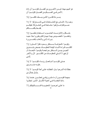 14
69) ‫أن‬ ‫وا‬ ‫تكون‬ ‫ل‬ ‫أفض‬ ‫ﻣﻦ‬ ‫ريﻦ‬ ‫اﻵخ‬ ‫س‬ ‫لي‬ ،‫ا‬ً‫م‬‫ﻣه‬ ‫م‬‫المه‬ ‫هو‬
‫أن‬ ‫وا‬ ‫تكون‬ ‫ل‬ ‫أفض‬ ‫ﻣﻦ‬ ‫كم‬ ‫أنفس‬ ‫ي‬ ‫ف‬ ‫اﻷﻣس‬.
70) ‫وا‬ ‫تكلم‬ ‫طء‬ ‫بب‬ ‫ﻦ‬ ‫لك‬ ‫روا‬ ‫فك‬ ‫رعﺔ‬ ‫بس‬.
71) ‫ﻻ‬ ‫تركوا‬ ‫تش‬ ‫ي‬ ‫ف‬ ‫احنات‬ ‫المش‬ ‫ﻣع‬ ‫اس‬ ‫الن‬، ‫وإذا‬ ‫وﺟب‬
‫م‬ ‫عليك‬ ‫اركﺔ‬ ‫المش‬ ‫ي‬ ‫ف‬ ‫احنﺔ‬ ‫ﻣش‬، ‫ارفعوا‬ ‫ف‬ ‫وتكم‬ ‫ص‬
‫اتكم‬ ‫بكلم‬ ‫ط‬ ‫فﻘ‬.
72) ‫وا‬ ‫تعلم‬ ‫تخﺪام‬ ‫اس‬ ‫وب‬ ‫الحاس‬ ‫ﺖ‬ ‫واﻹنترن‬ ‫كل‬ ‫بش‬
‫ﺪ‬ ‫ﺟي‬ ،‫ًا‬‫ﺪ‬‫ﺟ‬ ‫وطوروا‬ ‫اراتكم‬ ‫ﻣه‬ ‫ذا‬ ‫به‬ ‫وص‬ ‫الخص‬، ‫وا‬ ‫وتعلم‬
‫رورة‬ ‫بالض‬ ‫والذهاب‬ ‫ى‬ ‫إل‬ ‫دورات‬.
73) ‫تروا‬ ‫اش‬ ‫ا‬ً‫دفتر‬ ‫موه‬ ‫وس‬ ‫ﺪفتر‬ ‫ب‬ ‫ﺔ‬ ‫المعرف‬، ‫وا‬ ‫وقوﻣ‬
‫ﺪويﻦ‬ ‫بت‬ ‫ض‬ ‫بع‬ ‫ات‬ ‫المعلوﻣ‬ ‫الهاﻣﺔ‬ ‫اء‬ ‫أثن‬ ‫راءة‬ ‫ق‬ ‫ب‬ ‫الكت‬
‫أو‬ ‫ث‬ ‫البح‬، ‫وا‬ ‫وقوﻣ‬ ‫ﺔ‬ ‫بمراﺟع‬ ‫ﺪفتر‬ ‫ال‬ ‫ﻦ‬ ‫بي‬ ‫ﻦ‬ ‫الحي‬
‫ر‬ ‫واﻵخ‬ ‫ﻷن‬ ‫ير‬ ‫الكث‬ ‫ﻣﻦ‬ ‫ات‬ ‫المعلوﻣ‬ ‫تي‬ ‫ال‬ ‫ﻻ‬ ‫راﺟع‬ُ‫ت‬
‫نسى‬ُ‫ت‬.
74) ‫ﻻ‬ ‫وا‬ ‫تكون‬ ‫اء‬ ‫رؤس‬ ‫ل‬ ‫لعم‬ ‫م‬ ‫ل‬ ‫وا‬ ‫تكون‬ ‫تى‬ ‫ح‬
‫ﺪربيﻦ‬ ‫ﻣت‬ ‫ه‬ ‫علي‬.
75) ‫ﻻ‬ ‫وا‬ ‫تلوﻣ‬ ‫ًا‬‫ﺪ‬‫أح‬ ‫ى‬ ‫عل‬ ‫ه‬ ‫أخطائ‬، ‫ل‬ ‫ب‬ ‫رحوا‬ ‫أش‬ ‫ه‬ ‫ل‬ ‫خطأه‬
‫ﻣﻦ‬ ‫ﻼل‬‫خ‬ ‫ال‬ ‫ﻣث‬.
76) ‫ﺪﻣا‬ ‫عن‬ ‫ون‬ ‫تعمل‬ ‫ي‬ ‫ف‬ ‫روع‬ ‫ﻣش‬ ‫ﻣا‬ ‫أو‬ ‫ون‬ ‫تﻘوﻣ‬ ‫ﺔ‬‫بمهم‬،
‫وا‬ ‫اﺟعل‬ ‫اﻷﻣور‬ ‫ثر‬ ‫اﻷك‬ ‫أهميﺔ‬ ‫ي‬ ‫ف‬ ‫ﺔ‬ ‫المﻘﺪﻣ‬ ‫ا‬ً‫م‬‫دائ‬.
77) ‫البنيتكم‬ ‫ق‬ ‫ﺔ‬ ‫المعنوي‬: ‫وا‬ ‫احرص‬ ‫ى‬ ‫عل‬ ‫ﻣا‬
 