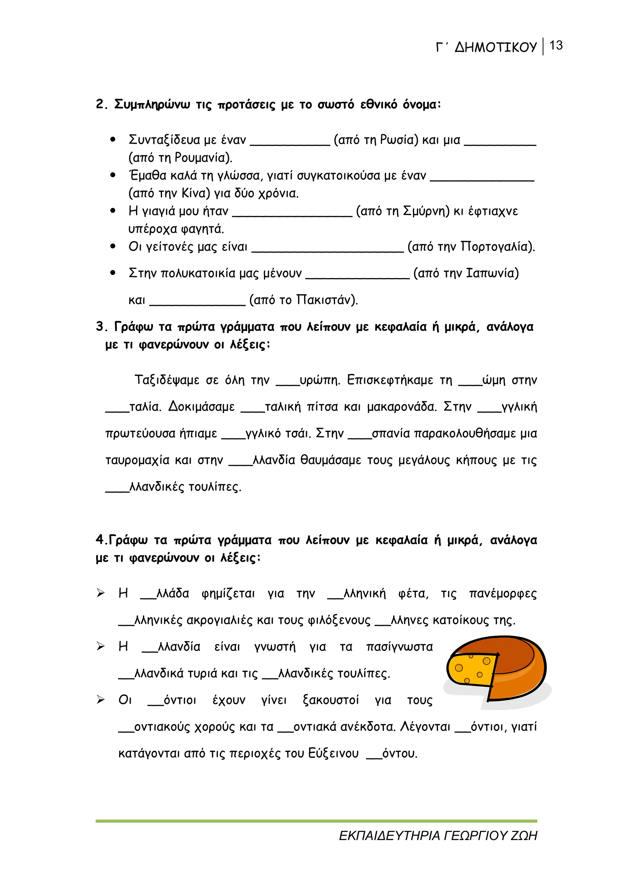 Γ΄ ΔΗΜΟΤΙΚΟΥ 13
ΕΚΠΑΙΔΕΥΤΗΡΙΑ ΓΕΩΡΓΙΟΥ ΖΩΗ
2. Συμπληρώνω τις προτάσεις με το σωστό εθνικό όνομα:
 Συνταξίδευα με έναν __________ (από τη Ρωσία) και μια _________
(από τη Ρουμανία).
 Έμαθα καλά τη γλώσσα, γιατί συγκατοικούσα με έναν _____________
(από την Κίνα) για δύο χρόνια.
 Η γιαγιά μου ήταν _______________ (από τη Σμύρνη) κι έφτιαχνε
υπέροχα φαγητά.
 Οι γείτονές μας είναι ___________________ (από την Πορτογαλία).
 Στην πολυκατοικία μας μένουν _____________ (από την Ιαπωνία)
και ____________ (από το Πακιστάν).
3. Γράφω τα πρώτα γράμματα που λείπουν με κεφαλαία ή μικρά, ανάλογα
με τι φανερώνουν οι λέξεις:
Ταξιδέψαμε σε όλη την ___υρώπη. Επισκεφτήκαμε τη ___ώμη στην
___ταλία. Δοκιμάσαμε ___ταλική πίτσα και μακαρονάδα. Στην ___γγλική
πρωτεύουσα ήπιαμε ___γγλικό τσάι. Στην ___σπανία παρακολουθήσαμε μια
ταυρομαχία και στην ___λλανδία θαυμάσαμε τους μεγάλους κήπους με τις
___λλανδικές τουλίπες.
4.Γράφω τα πρώτα γράμματα που λείπουν με κεφαλαία ή μικρά, ανάλογα
με τι φανερώνουν οι λέξεις:
 Η __λλάδα φημίζεται για την __λληνική φέτα, τις πανέμορφες
__λληνικές ακρογιαλιές και τους φιλόξενους __λληνες κατοίκους της.
 Η __λλανδία είναι γνωστή για τα πασίγνωστα
__λλανδικά τυριά και τις __λλανδικές τουλίπες.
 Οι __όντιοι έχουν γίνει ξακουστοί για τους
__οντιακούς χορούς και τα __οντιακά ανέκδοτα. Λέγονται __όντιοι, γιατί
κατάγονται από τις περιοχές του Εύξεινου __όντου.
 