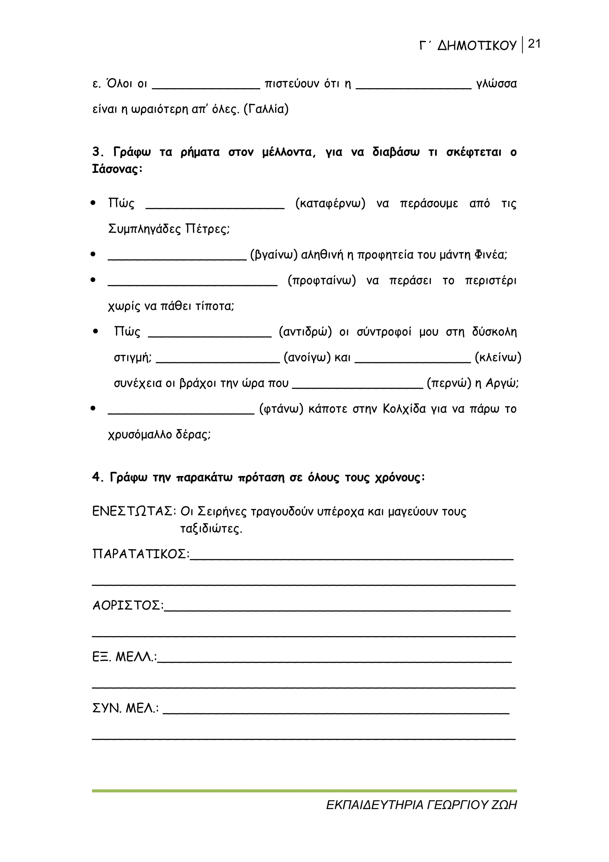 Γ΄ ΔΗΜΟΤΙΚΟΥ 21
ΕΚΠΑΙΔΕΥΤΗΡΙΑ ΓΕΩΡΓΙΟΥ ΖΩΗ
ε. Όλοι οι ______________ πιστεύουν ότι η _______________ γλώσσα
είναι η ωραιότερη απ’ όλες. (Γαλλία)
3. Γράφω τα ρήματα στον μέλλοντα, για να διαβάσω τι σκέφτεται ο
Ιάσονας:
 Πώς __________________ (καταφέρνω) να περάσουμε από τις
Συμπληγάδες Πέτρες;
 __________________ (βγαίνω) αληθινή η προφητεία του μάντη Φινέα;
 ______________________ (προφταίνω) να περάσει το περιστέρι
χωρίς να πάθει τίποτα;
 Πώς ________________ (αντιδρώ) οι σύντροφοί μου στη δύσκολη
στιγμή; ________________ (ανοίγω) και _______________ (κλείνω)
συνέχεια οι βράχοι την ώρα που _________________ (περνώ) η Αργώ;
 ___________________ (φτάνω) κάποτε στην Κολχίδα για να πάρω το
χρυσόμαλλο δέρας;
4. Γράφω την παρακάτω πρόταση σε όλους τους χρόνους:
ΕΝΕΣΤΩΤΑΣ: Οι Σειρήνες τραγουδούν υπέροχα και μαγεύουν τους
ταξιδιώτες.
ΠΑΡΑΤΑΤΙΚΟΣ:__________________________________________
_______________________________________________________
ΑΟΡΙΣΤΟΣ:_____________________________________________
_______________________________________________________
ΕΞ. ΜΕΛΛ.:______________________________________________
_______________________________________________________
ΣΥΝ. ΜΕΛ.: _____________________________________________
_______________________________________________________
 