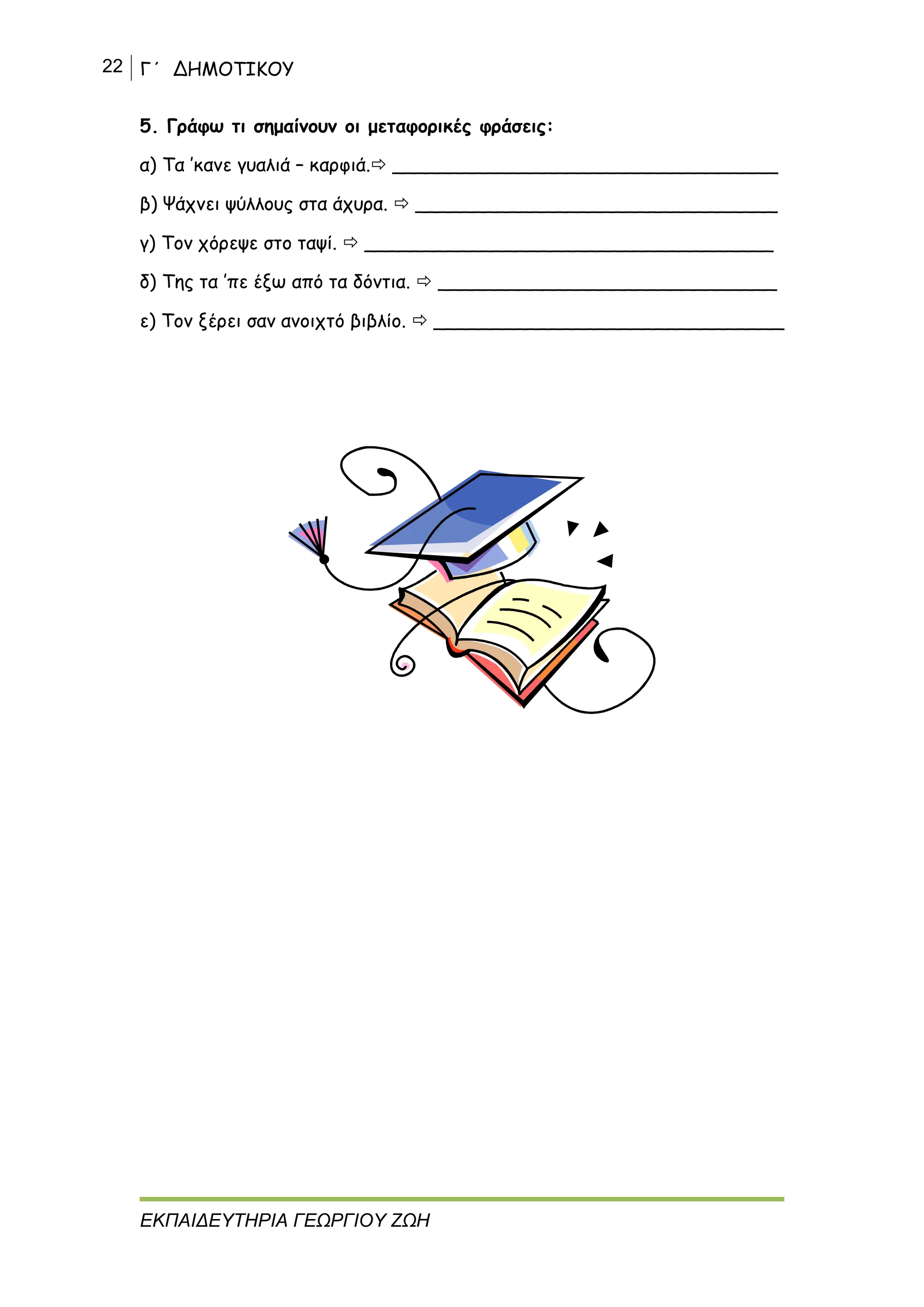 22 Γ΄ ΔΗΜΟΤΙΚΟΥ
ΕΚΠΑΙΔΕΥΤΗΡΙΑ ΓΕΩΡΓΙΟΥ ΖΩΗ
5. Γράφω τι σημαίνουν οι μεταφορικές φράσεις:
α) Τα ’κανε γυαλιά – καρφιά. _________________________________
β) Ψάχνει ψύλλους στα άχυρα.  _______________________________
γ) Τον χόρεψε στο ταψί.  ___________________________________
δ) Της τα ’πε έξω από τα δόντια.  _____________________________
ε) Τον ξέρει σαν ανοιχτό βιβλίο.  ______________________________
 