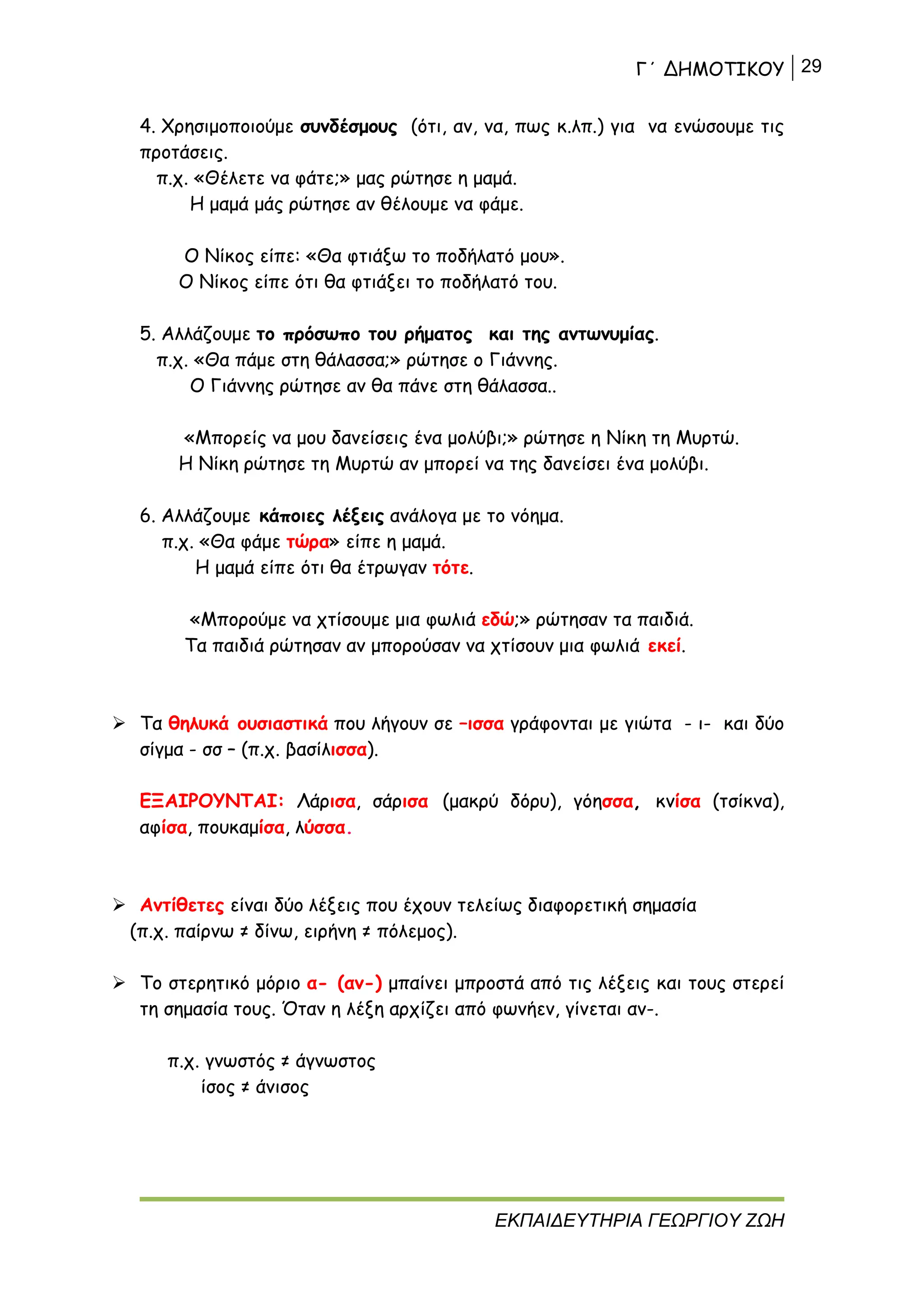 Γ΄ ΔΗΜΟΤΙΚΟΥ 29
ΕΚΠΑΙΔΕΥΤΗΡΙΑ ΓΕΩΡΓΙΟΥ ΖΩΗ
4. Χρησιμοποιούμε συνδέσμους (ότι, αν, να, πως κ.λπ.) για να ενώσουμε τις
προτάσεις.
π.χ. «Θέλετε να φάτε;» μας ρώτησε η μαμά.
Η μαμά μάς ρώτησε αν θέλουμε να φάμε.
Ο Νίκος είπε: «Θα φτιάξω το ποδήλατό μου».
Ο Νίκος είπε ότι θα φτιάξει το ποδήλατό του.
5. Αλλάζουμε το πρόσωπο του ρήματος και της αντωνυμίας.
π.χ. «Θα πάμε στη θάλασσα;» ρώτησε ο Γιάννης.
Ο Γιάννης ρώτησε αν θα πάνε στη θάλασσα..
«Μπορείς να μου δανείσεις ένα μολύβι;» ρώτησε η Νίκη τη Μυρτώ.
Η Νίκη ρώτησε τη Μυρτώ αν μπορεί να της δανείσει ένα μολύβι.
6. Αλλάζουμε κάποιες λέξεις ανάλογα με το νόημα.
π.χ. «Θα φάμε τώρα» είπε η μαμά.
Η μαμά είπε ότι θα έτρωγαν τότε.
«Μπορούμε να χτίσουμε μια φωλιά εδώ;» ρώτησαν τα παιδιά.
Τα παιδιά ρώτησαν αν μπορούσαν να χτίσουν μια φωλιά εκεί.
 Τα θηλυκά ουσιαστικά που λήγουν σε –ισσα γράφονται με γιώτα - ι- και δύο
σίγμα - σσ – (π.χ. βασίλισσα).
ΕΞΑΙΡΟΥΝΤΑΙ: Λάρισα, σάρισα (μακρύ δόρυ), γόησσα, κνίσα (τσίκνα),
αφίσα, πουκαμίσα, λύσσα.
 Αντίθετες είναι δύο λέξεις που έχουν τελείως διαφορετική σημασία
(π.χ. παίρνω ≠ δίνω, ειρήνη ≠ πόλεμος).
 Το στερητικό μόριο α- (αν-) μπαίνει μπροστά από τις λέξεις και τους στερεί
τη σημασία τους. Όταν η λέξη αρχίζει από φωνήεν, γίνεται αν-.
π.χ. γνωστός ≠ άγνωστος
ίσος ≠ άνισος
 
