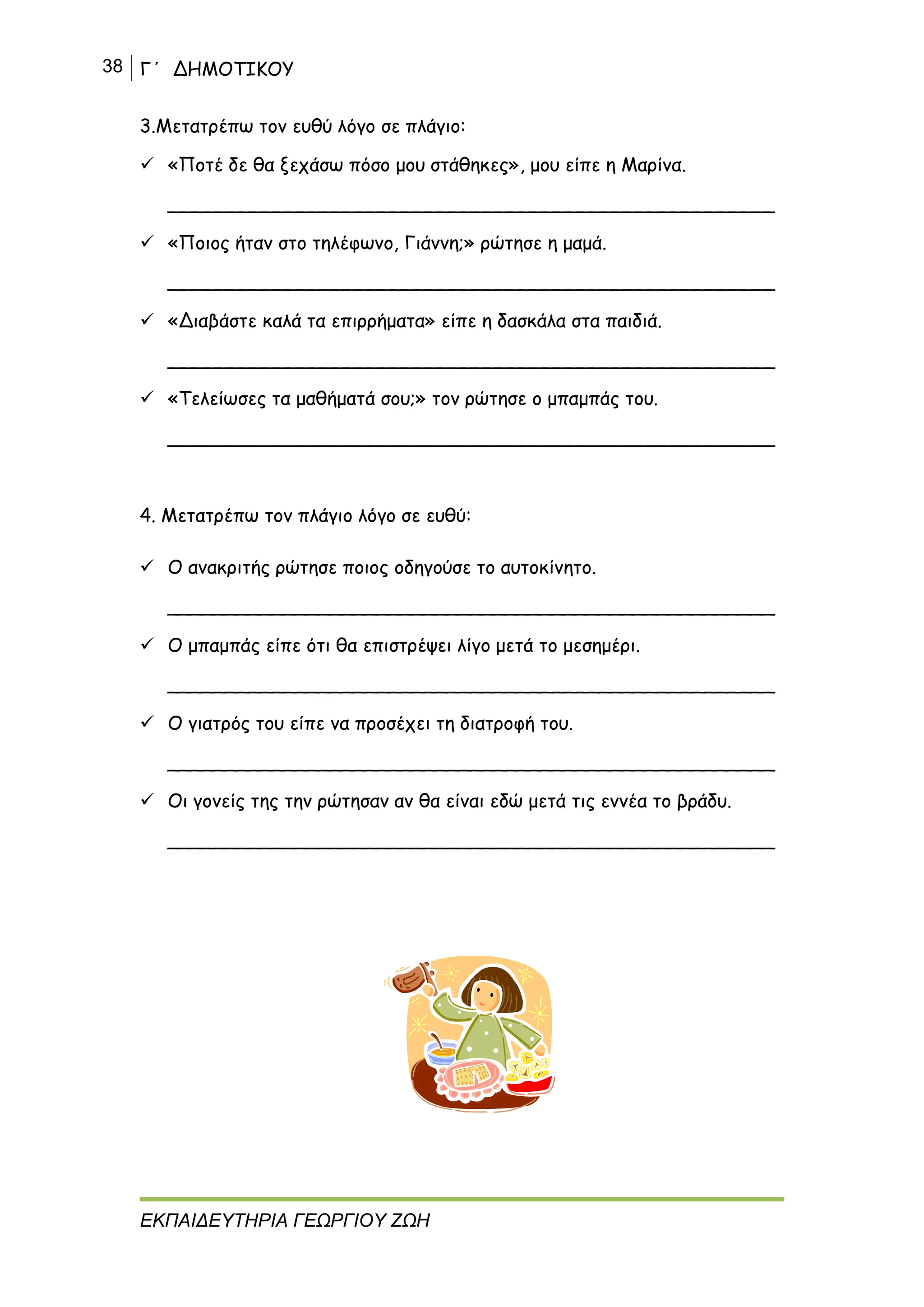 38 Γ΄ ΔΗΜΟΤΙΚΟΥ
ΕΚΠΑΙΔΕΥΤΗΡΙΑ ΓΕΩΡΓΙΟΥ ΖΩΗ
3.Μετατρέπω τον ευθύ λόγο σε πλάγιο:
 «Ποτέ δε θα ξεχάσω πόσο μου στάθηκες», μου είπε η Μαρίνα.
____________________________________________________
 «Ποιος ήταν στο τηλέφωνο, Γιάννη;» ρώτησε η μαμά.
____________________________________________________
 «Διαβάστε καλά τα επιρρήματα» είπε η δασκάλα στα παιδιά.
____________________________________________________
 «Τελείωσες τα μαθήματά σου;» τον ρώτησε ο μπαμπάς του.
____________________________________________________
4. Μετατρέπω τον πλάγιο λόγο σε ευθύ:
 Ο ανακριτής ρώτησε ποιος οδηγούσε το αυτοκίνητο.
____________________________________________________
 Ο μπαμπάς είπε ότι θα επιστρέψει λίγο μετά το μεσημέρι.
____________________________________________________
 Ο γιατρός του είπε να προσέχει τη διατροφή του.
____________________________________________________
 Οι γονείς της την ρώτησαν αν θα είναι εδώ μετά τις εννέα το βράδυ.
____________________________________________________
 