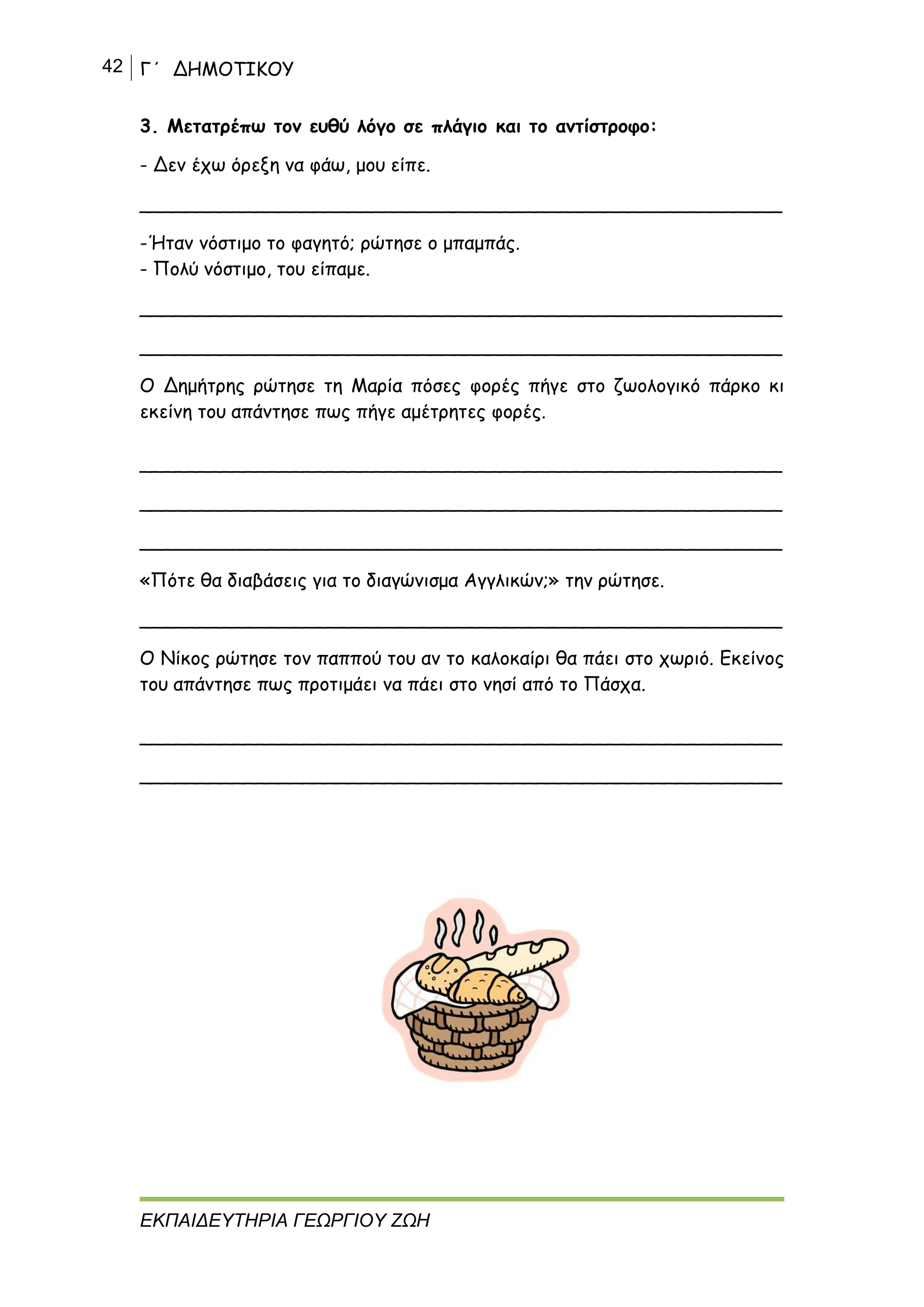 42 Γ΄ ΔΗΜΟΤΙΚΟΥ
ΕΚΠΑΙΔΕΥΤΗΡΙΑ ΓΕΩΡΓΙΟΥ ΖΩΗ
3. Μετατρέπω τον ευθύ λόγο σε πλάγιο και το αντίστροφο:
- Δεν έχω όρεξη να φάω, μου είπε.
_______________________________________________________
-Ήταν νόστιμο το φαγητό; ρώτησε ο μπαμπάς.
- Πολύ νόστιμο, του είπαμε.
_______________________________________________________
_______________________________________________________
Ο Δημήτρης ρώτησε τη Μαρία πόσες φορές πήγε στο ζωολογικό πάρκο κι
εκείνη του απάντησε πως πήγε αμέτρητες φορές.
_______________________________________________________
_______________________________________________________
_______________________________________________________
«Πότε θα διαβάσεις για το διαγώνισμα Αγγλικών;» την ρώτησε.
_______________________________________________________
Ο Νίκος ρώτησε τον παππού του αν το καλοκαίρι θα πάει στο χωριό. Εκείνος
του απάντησε πως προτιμάει να πάει στο νησί από το Πάσχα.
_______________________________________________________
_______________________________________________________
 