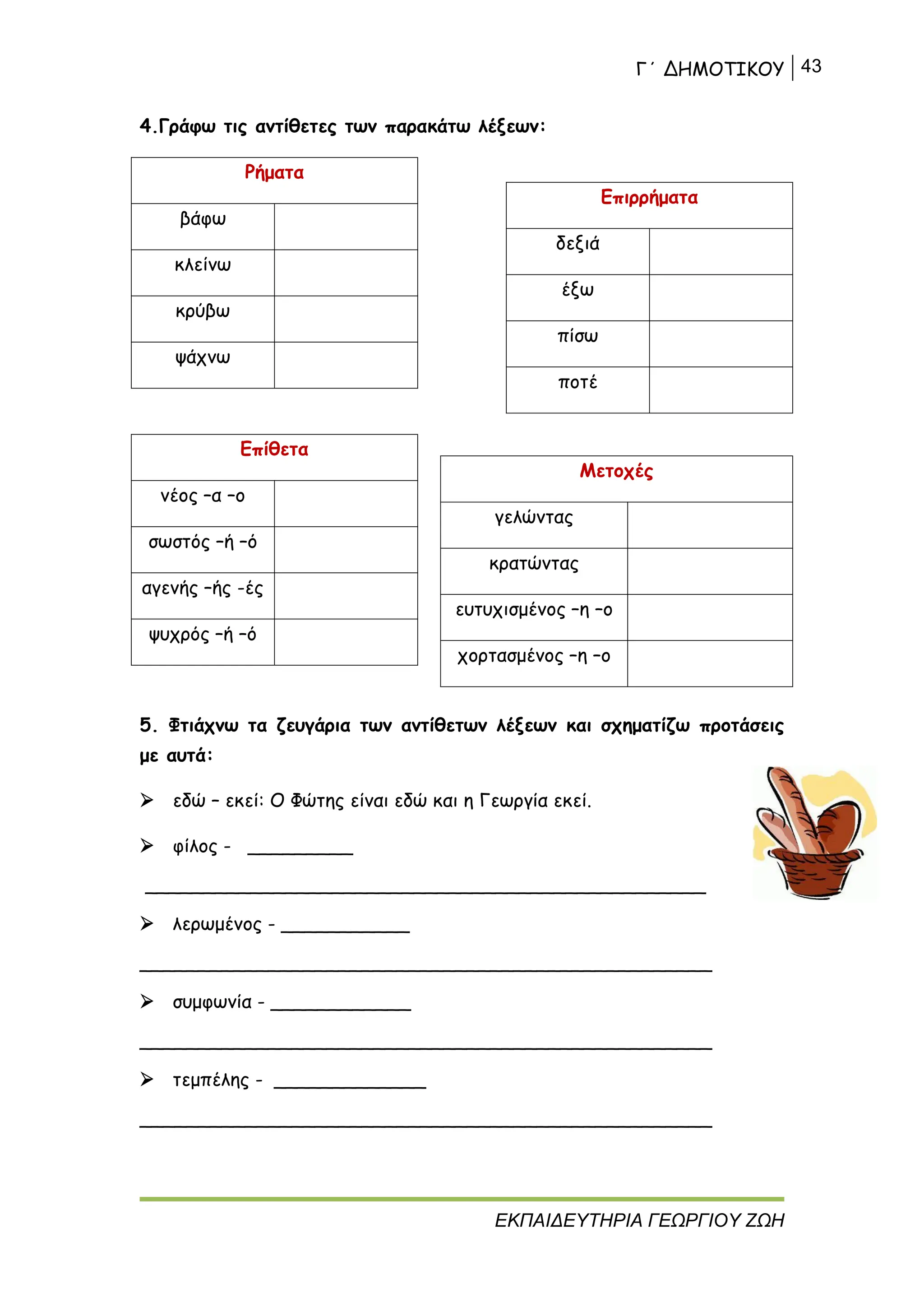 Γ΄ ΔΗΜΟΤΙΚΟΥ 43
ΕΚΠΑΙΔΕΥΤΗΡΙΑ ΓΕΩΡΓΙΟΥ ΖΩΗ
4.Γράφω τις αντίθετες των παρακάτω λέξεων:
Ρήματα
βάφω
κλείνω
κρύβω
ψάχνω
Επίθετα
νέος –α –ο
σωστός –ή –ό
αγενής –ής -ές
ψυχρός –ή –ό
5. Φτιάχνω τα ζευγάρια των αντίθετων λέξεων και σχηματίζω προτάσεις
με αυτά:
 εδώ – εκεί: Ο Φώτης είναι εδώ και η Γεωργία εκεί.
 φίλος - _________
________________________________________________
 λερωμένος - ___________
_________________________________________________
 συμφωνία - ____________
_________________________________________________
 τεμπέλης - _____________
_________________________________________________
Επιρρήματα
δεξιά
έξω
πίσω
ποτέ
Μετοχές
γελώντας
κρατώντας
ευτυχισμένος –η –ο
χορτασμένος –η –ο
 