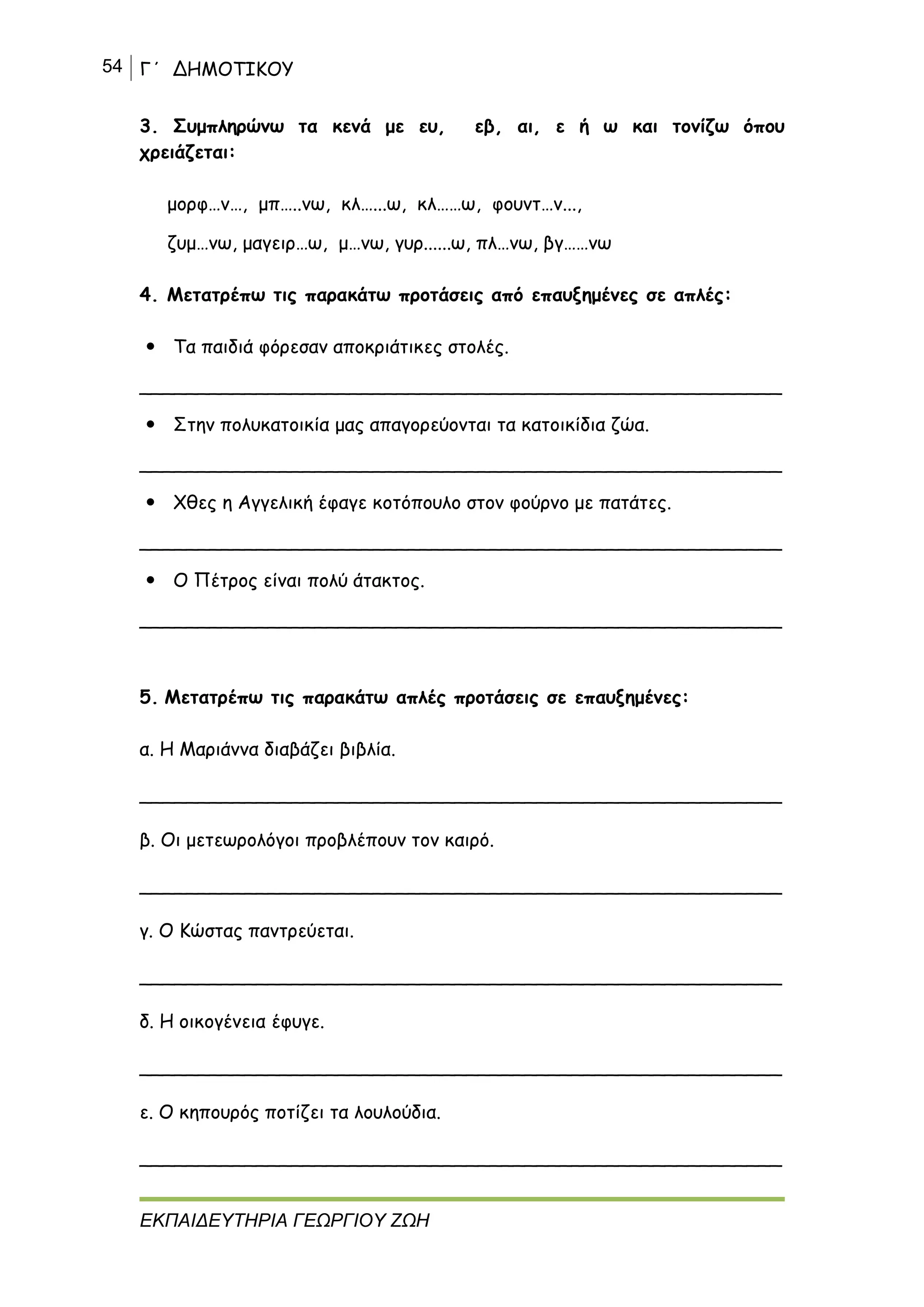 54 Γ΄ ΔΗΜΟΤΙΚΟΥ
ΕΚΠΑΙΔΕΥΤΗΡΙΑ ΓΕΩΡΓΙΟΥ ΖΩΗ
3. Συμπληρώνω τα κενά με ευ, εβ, αι, ε ή ω και τονίζω όπου
χρειάζεται:
μορφ…ν…, μπ…..νω, κλ…...ω, κλ……ω, φουντ…ν...,
ζυμ…νω, μαγειρ…ω, μ…νω, γυρ......ω, πλ…νω, βγ……νω
4. Μετατρέπω τις παρακάτω προτάσεις από επαυξημένες σε απλές:
 Τα παιδιά φόρεσαν αποκριάτικες στολές.
_______________________________________________________
 Στην πολυκατοικία μας απαγορεύονται τα κατοικίδια ζώα.
_______________________________________________________
 Χθες η Αγγελική έφαγε κοτόπουλο στον φούρνο με πατάτες.
_______________________________________________________
 Ο Πέτρος είναι πολύ άτακτος.
_______________________________________________________
5. Μετατρέπω τις παρακάτω απλές προτάσεις σε επαυξημένες:
α. Η Μαριάννα διαβάζει βιβλία.
_______________________________________________________
β. Οι μετεωρολόγοι προβλέπουν τον καιρό.
_______________________________________________________
γ. Ο Κώστας παντρεύεται.
_______________________________________________________
δ. Η οικογένεια έφυγε.
_______________________________________________________
ε. Ο κηπουρός ποτίζει τα λουλούδια.
_______________________________________________________
 