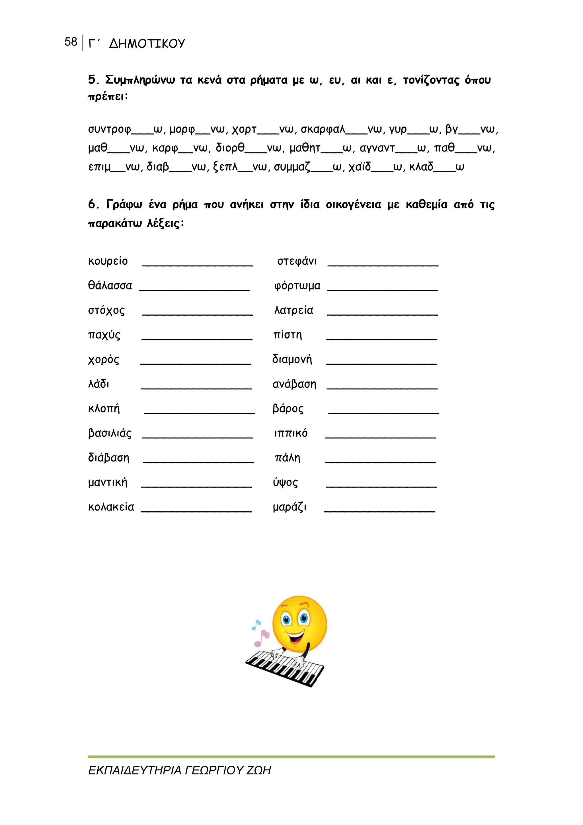 58 Γ΄ ΔΗΜΟΤΙΚΟΥ
ΕΚΠΑΙΔΕΥΤΗΡΙΑ ΓΕΩΡΓΙΟΥ ΖΩΗ
5. Συμπληρώνω τα κενά στα ρήματα με ω, ευ, αι και ε, τονίζοντας όπου
πρέπει:
συντροφ___ω, μορφ__νω, χορτ___νω, σκαρφαλ___νω, γυρ___ω, βγ___νω,
μαθ___νω, καρφ__νω, διορθ___νω, μαθητ___ω, αγναντ___ω, παθ___νω,
επιμ__νω, διαβ___νω, ξεπλ__νω, συμμαζ___ω, χαϊδ___ω, κλαδ___ω
6. Γράφω ένα ρήμα που ανήκει στην ίδια οικογένεια με καθεμία από τις
παρακάτω λέξεις:
κουρείο _______________ στεφάνι _______________
θάλασσα _______________ φόρτωμα _______________
στόχος _______________ λατρεία _______________
παχύς _______________ πίστη _______________
χορός _______________ διαμονή _______________
λάδι _______________ ανάβαση _______________
κλοπή _______________ βάρος _______________
βασιλιάς _______________ ιππικό _______________
διάβαση _______________ πάλη _______________
μαντική _______________ ύψος _______________
κολακεία _______________ μαράζι _______________
 