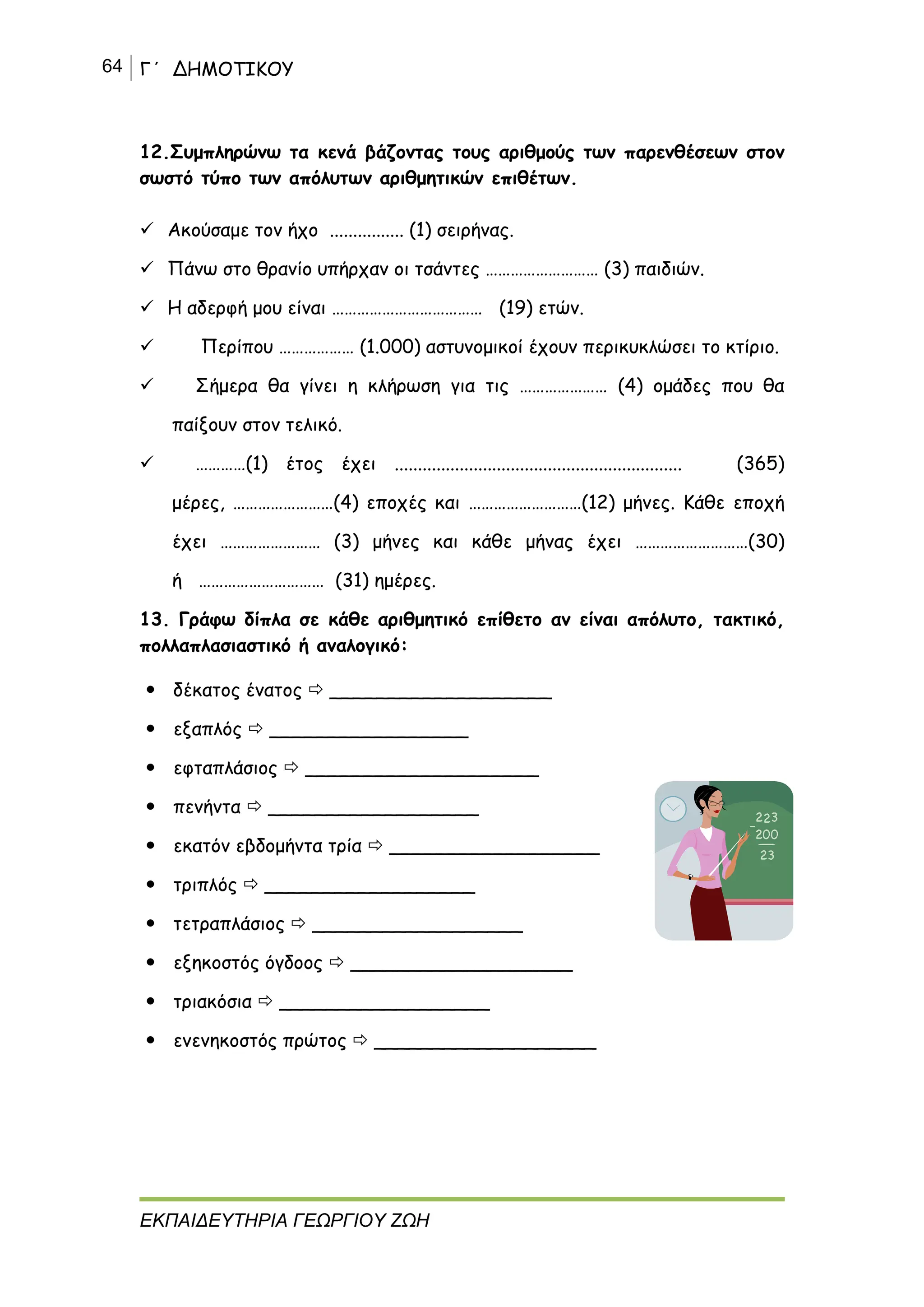 64 Γ΄ ΔΗΜΟΤΙΚΟΥ
ΕΚΠΑΙΔΕΥΤΗΡΙΑ ΓΕΩΡΓΙΟΥ ΖΩΗ
12.Συμπληρώνω τα κενά βάζοντας τους αριθμούς των παρενθέσεων στον
σωστό τύπο των απόλυτων αριθμητικών επιθέτων.
 Ακούσαμε τον ήχο ................ (1) σειρήνας.
 Πάνω στο θρανίο υπήρχαν οι τσάντες ……………………… (3) παιδιών.
 Η αδερφή μου είναι ……………………………… (19) ετών.
 Περίπου ……………… (1.000) αστυνομικοί έχουν περικυκλώσει το κτίριο.
 Σήμερα θα γίνει η κλήρωση για τις ………………… (4) ομάδες που θα
παίξουν στον τελικό.
 …………(1) έτος έχει .............................................................. (365)
μέρες, ……………………(4) εποχές και ………………………(12) μήνες. Κάθε εποχή
έχει …………………… (3) μήνες και κάθε μήνας έχει ………………………(30)
ή ………………………… (31) ημέρες.
13. Γράφω δίπλα σε κάθε αριθμητικό επίθετο αν είναι απόλυτο, τακτικό,
πολλαπλασιαστικό ή αναλογικό:
 δέκατος ένατος  ___________________
 εξαπλός  _________________
 εφταπλάσιος  ____________________
 πενήντα  __________________
 εκατόν εβδομήντα τρία  __________________
 τριπλός  __________________
 τετραπλάσιος  __________________
 εξηκοστός όγδοος  ___________________
 τριακόσια  __________________
 ενενηκοστός πρώτος  ___________________
 