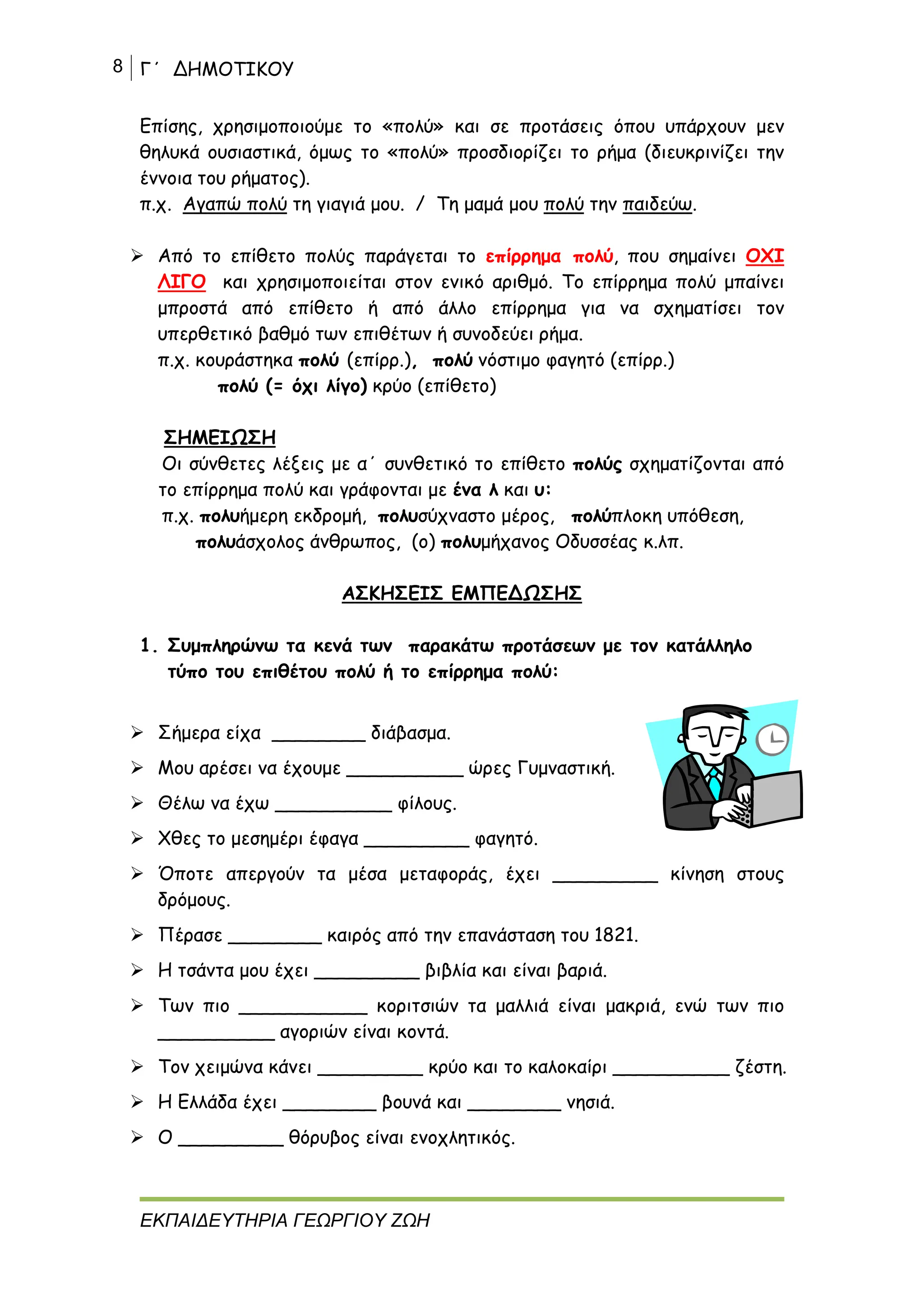 8 Γ΄ ΔΗΜΟΤΙΚΟΥ
ΕΚΠΑΙΔΕΥΤΗΡΙΑ ΓΕΩΡΓΙΟΥ ΖΩΗ
Επίσης, χρησιμοποιούμε το «πολύ» και σε προτάσεις όπου υπάρχουν μεν
θηλυκά ουσιαστικά, όμως το «πολύ» προσδιορίζει το ρήμα (διευκρινίζει την
έννοια του ρήματος).
π.χ. Αγαπώ πολύ τη γιαγιά μου. / Τη μαμά μου πολύ την παιδεύω.
 Από το επίθετο πολύς παράγεται το επίρρημα πολύ, που σημαίνει ΟΧΙ
ΛΙΓΟ και χρησιμοποιείται στον ενικό αριθμό. Το επίρρημα πολύ μπαίνει
μπροστά από επίθετο ή από άλλο επίρρημα για να σχηματίσει τον
υπερθετικό βαθμό των επιθέτων ή συνοδεύει ρήμα.
π.χ. κουράστηκα πολύ (επίρρ.), πολύ νόστιμο φαγητό (επίρρ.)
πολύ (= όχι λίγο) κρύο (επίθετο)
ΣΗΜΕΙΩΣΗ
Οι σύνθετες λέξεις με α΄ συνθετικό το επίθετο πολύς σχηματίζονται από
το επίρρημα πολύ και γράφονται με ένα λ και υ:
π.χ. πολυήμερη εκδρομή, πολυσύχναστο μέρος, πολύπλοκη υπόθεση,
πολυάσχολος άνθρωπος, (ο) πολυμήχανος Οδυσσέας κ.λπ.
ΑΣΚΗΣΕΙΣ ΕΜΠΕΔΩΣΗΣ
1. Συμπληρώνω τα κενά των παρακάτω προτάσεων με τον κατάλληλο
τύπο του επιθέτου πολύ ή το επίρρημα πολύ:
 Σήμερα είχα ________ διάβασμα.
 Μου αρέσει να έχουμε __________ ώρες Γυμναστική.
 Θέλω να έχω __________ φίλους.
 Χθες το μεσημέρι έφαγα _________ φαγητό.
 Όποτε απεργούν τα μέσα μεταφοράς, έχει _________ κίνηση στους
δρόμους.
 Πέρασε ________ καιρός από την επανάσταση του 1821.
 Η τσάντα μου έχει _________ βιβλία και είναι βαριά.
 Των πιο ___________ κοριτσιών τα μαλλιά είναι μακριά, ενώ των πιο
__________ αγοριών είναι κοντά.
 Τον χειμώνα κάνει _________ κρύο και το καλοκαίρι __________ ζέστη.
 Η Ελλάδα έχει ________ βουνά και ________ νησιά.
 Ο _________ θόρυβος είναι ενοχλητικός.
 