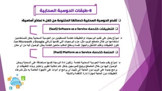 6
-
‫السحابية‬ ‫الحوسبة‬ ‫طبقات‬
❑
‫خالل‬ ‫من‬ ‫المتنوعة‬ ‫خدماتها‬ ‫السحابية‬ ‫الحوسبة‬ ‫تقدم‬
4
‫أساسية‬ ‫نماذج‬
:
❑
‫كخدمة‬ ‫التطبيقات‬
(SaaS) Software as a Service :
➢
‫للمس‬ ‫يمكن‬ ‫السحابية‬ ‫الحوسبة‬ ‫من‬ ‫للمستفيدين‬ ‫كخدمة‬ ‫اوالتطبيقات‬ ‫البرمجيات‬ ‫تقديم‬ ‫على‬ ‫يعمل‬ ‫نموذج‬
‫تخدمين‬
‫مثل‬ ‫الويب‬ ‫متصفح‬ ‫خالل‬ ‫من‬ ‫استخدامها‬
:
‫شركتي‬ ‫تقدمها‬ ‫التي‬ ‫البرمجيات‬ ‫حزم‬
Google
‫و‬
Microsoft
‫حيث‬
‫م‬ ‫أي‬ ‫من‬ ‫إليه‬ ‫الوصول‬ ‫يمكن‬ ‫كخدمة‬ ‫متاحين‬ ‫المكتب‬ ‫وسطح‬ ‫نفسه‬ ‫والجهاز‬ ‫التشغيل‬ ‫ونظام‬ ‫التطبيقات‬ ‫تكون‬
‫كان‬
❑
‫كخدمة‬ ‫المنصة‬
(PaaS) Platform as a Service :
➢
‫وي‬ ‫السحابة‬ ‫على‬ ‫مستضافة‬ ‫نفسها‬ ‫البرمجة‬ ‫اداة‬ ‫وتكون‬ ‫كخدمة‬ ‫السحابية‬ ‫الحوسبة‬ ‫منصة‬ ‫يقدم‬ ‫نموذج‬
‫مكن‬
‫التطب‬ ‫وبناء‬ ‫واختبار‬ ‫تطوير‬ ‫إمكانية‬ ‫عام‬ ‫بشكل‬ ‫للمبرمجين‬ ‫ويتيح‬ ‫المتصفح‬ ‫خالل‬ ‫من‬ ‫إليها‬ ‫الوصول‬
‫او‬ ‫يقات‬
‫نشرهذه‬ ‫مثل‬ ‫به‬ ‫الخاصة‬ ‫األجهزة‬ ‫على‬ ‫أدوات‬ ‫او‬ ‫برامج‬ ‫أي‬ ‫تثبيت‬ ‫إلى‬ ‫الحاجة‬ ‫دون‬ ‫الويب‬ ‫على‬ ‫جديدة‬ ‫برامج‬
‫والشبكة‬ ‫االنظمة‬ ‫إدارة‬ ‫لمهارة‬ ‫الحاجة‬ ‫دون‬ ‫التطبيقات‬
 