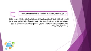 ❑
‫كخدمة‬ ‫التحتية‬ ‫البنية‬
(IaaS) Infrastructure as a Service :
➢
‫وإجر‬ ‫والوثائق‬ ‫الملفات‬ ‫لتخزين‬ ‫افتراضي‬ ‫كجهاز‬ ‫للمستخدمين‬ ‫التحتية‬ ‫البنية‬ ‫يتيح‬ ‫نموذج‬
‫عمليات‬ ‫اء‬
‫ما‬ ‫لكل‬ ‫حماية‬ ‫كبرنامج‬ ‫والعمل‬ ،‫للسحابة‬ ‫الوصول‬ ‫يمكن‬ ‫جهاز‬ ‫أي‬ ‫خالل‬ ‫ومن‬ ‫اإلنترت‬ ‫عبر‬ ‫المعالجة‬
‫تتي‬ ‫أنها‬ ‫يعني‬ ‫ذلك‬ ،‫المستفيدين‬ ‫وملفات‬ ‫المعلومات‬ ‫يخص‬
‫ح‬
‫ك‬ ‫للمستخدمين‬ ‫التحتية‬ ‫البنية‬
‫منهم‬ ‫ال‬
‫االحتياجاته‬ ‫وفق‬ ‫يستخدمه‬
 