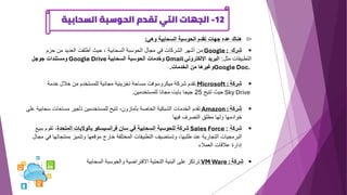 12
-
‫السحابية‬ ‫الحوسبة‬ ‫تقدم‬ ‫التي‬ ‫الجهات‬

‫وهي‬ ‫السحابية‬ ‫الحوسبة‬ ‫تقدم‬ ‫جهات‬ ‫عده‬ ‫هناك‬
:
▪
‫شرك‬
Google :
‫حزم‬ ‫من‬ ‫العديد‬ ‫أطلقت‬ ‫حيث‬ ، ‫السحابية‬ ‫الحوسبة‬ ‫مجال‬ ‫في‬ ‫الشركات‬ ‫أشهر‬ ‫من‬
‫مثل‬ ‫التطبيقات‬
:
‫اإللكتروني‬ ‫البريد‬
Gmail
‫السحابية‬ ‫الحوسبة‬ ‫وخدمات‬
Google Drive
‫جوجل‬ ‫ومستندات‬
Google Doc.
‫الخدمات‬ ‫من‬ ‫وغيرها‬
.
▪
‫شركة‬
Microsoft :
‫خدمة‬ ‫خالل‬ ‫من‬ ‫للمستخدم‬ ‫مجانية‬ ‫تخزينية‬ ‫مساحة‬ ‫ميكروسوفت‬ ‫شركة‬ ‫تقدم‬
Sky Drive
‫تتيح‬ ‫حيث‬
25
‫للمستخدمين‬ ‫مجانا‬ ‫بايت‬ ‫جيجا‬
.
▪
‫شركة‬
Amazon :
‫سح‬ ‫مساحات‬ ‫تأجير‬ ‫للمستخدمين‬ ‫تتيح‬ ،‫بأمازون‬ ‫الخاصة‬ ‫الشبكية‬ ‫الخدمات‬ ‫تقدم‬
‫ابي‬
‫ة‬
‫على‬
‫فيها‬ ‫التصرف‬ ‫مطلق‬ ‫ولها‬ ‫خوادمها‬
▪
‫شركة‬
:
Sales Force
‫المتحدة‬ ‫بالواليات‬ ‫فرانسيسكو‬ ‫سان‬ ‫في‬ ‫السحابية‬ ‫للحوسبة‬ ‫شركة‬
‫تقوم‬ ،
‫ببيع‬
‫بمنت‬ ‫وتتميز‬ ‫موقعها‬ ‫خارج‬ ‫المختلفة‬ ‫التطبيقات‬ ‫وتستضيف‬ ،‫طلبها‬ ‫عند‬ ‫التجارية‬ ‫البرمجيات‬
‫مجال‬ ‫في‬ ‫جاتها‬
‫العمالء‬ ‫عالقات‬ ‫إدارة‬
▪
‫شركة‬
VM Ware :
‫السحابية‬ ‫والحوسبة‬ ‫االفتراضية‬ ‫التحتية‬ ‫البنية‬ ‫على‬ ‫ترتكز‬
 