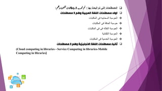 ❑
‫بها‬ ‫البحث‬ ‫تم‬ ‫التي‬ ‫المصطلحات‬
:
‫د‬‫ي‬‫د‬‫خ‬‫ت‬‫م‬‫ت‬
8
‫م‬‫ه‬‫و‬‫حث‬‫ب‬‫لل‬
‫حات‬‫طل‬‫ص‬‫م‬
:
❑
‫اوال‬
:
‫وهم‬ ‫العربية‬ ‫اللغة‬ ‫مصطلحات‬
5
‫مصطلحات‬
❖
‫المكتبات‬ ‫فى‬ ‫السحابيه‬ ‫الحوسبة‬
❖
‫المكتبات‬ ‫فى‬ ‫الحافة‬ ‫حوسبة‬
❖
‫المكتبات‬ ‫فى‬ ‫فى‬ ‫النقاله‬ ‫الحوسبة‬
❖
‫التلقائية‬ ‫الحوسبة‬
❖
‫المكتبات‬ ‫فى‬ ‫الخدمية‬ ‫الحوسبة‬
❑
‫ثانيا‬
:
‫وهم‬ ‫االنجليزية‬ ‫اللغة‬ ‫مصطلحات‬
3
‫مصطلحات‬
)Cloud computing in libraries - Service Computing in libraries-Mobile
Computing in libraries(
 