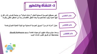 2
-
‫والتطور‬ ‫النشأة‬
‫ظهر‬
‫للعالم‬ ‫السحابية‬ ‫الحوسبة‬ ‫مصطلح‬
"
‫شيالبا‬ ‫رامناث‬
"
‫ا‬ ‫الذى‬ ‫تكساس‬ ‫جامعة‬ ‫من‬
‫قترح‬
‫ب‬ ‫التقنى‬ ‫المنطق‬ ‫من‬ ‫بدال‬ ‫االقتصادى‬ ‫النطق‬ ‫يحدة‬ ‫للحوسبة‬ ‫نمط‬ ‫وجود‬ ‫اهمية‬ ‫فيها‬
‫مفردة‬
‫حاول‬
"
‫اندرسن‬ ‫مارك‬
"
‫كنموذج‬ ‫التحتية‬ ‫البنية‬ ‫مع‬ ‫السحابية‬ ‫الحوسبة‬ ‫تسويق‬
‫خدمة‬
‫كخدمة‬ ‫البرمجيات‬ ‫مفهوم‬ ‫ميكروسوفت‬ ‫وسعت‬
(SaaS) Software as a
Service
‫الويب‬ ‫خدمات‬ ‫تطوير‬ ‫طريق‬ ‫عن‬
 