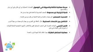 ▪
‫الوصول‬ ‫في‬ ‫والمرونة‬ ‫فائقة‬ ‫معالجة‬ ‫سرعة‬
:
‫زمان‬ ‫أي‬ ‫وفي‬ ‫مكان‬ ‫أي‬ ‫من‬ ‫السحابية‬ ‫للخدمات‬
‫منها‬ ‫واإلفادة‬
.
▪
‫محدودة‬ ‫غير‬ ‫تخزينية‬ ‫قدرة‬
:
‫للسحب‬
‫الحاسوبية‬
‫باالعتمادعلى‬
‫خوادم‬
‫موزعة‬
.
▪
‫المستمر‬ ‫التحديث‬
:
‫للبرمجيات‬
‫والخوادم‬
‫والبنية‬
‫التحتية‬
‫من‬
‫قبل‬
‫مزودي‬
‫الخدمة‬
.
▪
‫السحابية‬ ‫الخدمات‬ ‫بين‬ ‫التكامل‬
:
‫مثل‬
:
‫التعاقد‬
‫في‬
‫التخزين‬
‫من‬
‫جهة‬
‫والبرمجيات‬
‫من‬
‫جهة‬
‫أ‬
‫خرى‬
.
▪
‫النسبي‬ ‫اآلمن‬
:
‫للبيانات‬
‫المخزنة‬
‫على‬
‫السحب‬
‫السحابية‬
‫الشخصية‬ ‫االجهزة‬ ‫فقدان‬ ‫حالة‬ ‫ففى‬،
‫للبيانات‬ ‫الحاملة‬
‫مامن‬ ‫فى‬ ‫البيانات‬ ‫تكون‬ ‫تدميرها‬ ‫او‬
▪
‫معالجة‬
‫المخاطر‬
‫الطارئة‬
:
‫الخدمة‬ ‫لمزود‬ ‫المهمة‬ ‫تلك‬ ‫انتقلت‬ ‫حيث‬
 